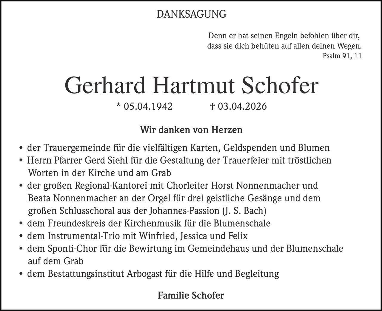 <p>DANKSAGUNG</p><p>Denn er hat seinen Engeln befohlen über dir,<br>dass sie dich behüten auf allen deinen Wegen.<br>Psalm 91, 11</p><p><strong>Gerhard Hartmut Schofer</strong><br>* 05.04.1942 † 03.04.2026</p><p><strong>Wir danken von Herzen</strong></p><p>• der Trauergemeinde für die vielfältigen Karten, Geldspenden und Blumen<br>• Herrn Pfarrer Gerd Siehl für die Gestaltung der Trauerfeier mit tröstlichen<br>Worten in der Kirche und am Grab<br>• der großen Regional-Kantorei mit Chorleiter Horst Nonnenmacher und<br>Beata Nonnenmacher an der Orgel für drei geistliche Gesänge und dem<br>großen Schlusschoral aus der Johannes-Passion (J. S. Bach)<br>• dem Freundeskreis der Kirchenmusik für die Blumenschale<br>• dem Instrumental-Trio mit Winfried, Jessica und Felix<br>• dem Sponti-Chor für die Bewirtung im Gemeindehaus und der Blumenschale<br>auf dem Grab<br>• dem Bestattungsinstitut Arbogast für die Hilfe und Begleitung</p><p>Familie Schofer</p>