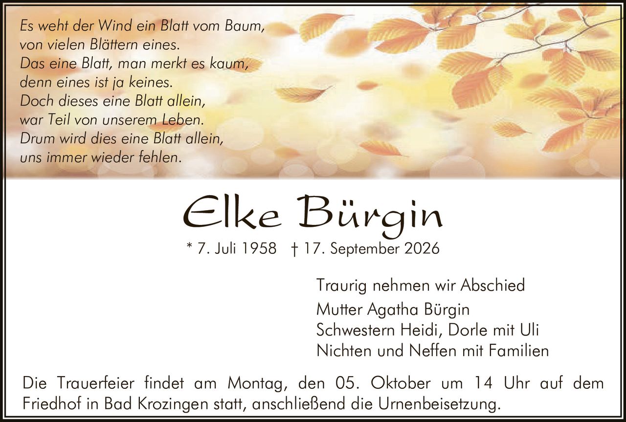 <p><i>Es weht der Wind ein Blatt vom Baum,<br/>von vielen Blättern eines.<br/>Das eine Blatt, man merkt es kaum,<br/>denn eines ist ja keines.<br/>Doch dieses eine Blatt allein,<br/>war Teil von unserem <strong>Leben</strong>.<br/>Drum wird dies eine Blatt allein,<br/>uns immer wieder fehlen.</i></p>

<p><strong>Elke Bürgin</strong><br/>* 7. Juli 1958 † 17. September 2026</p>

<p>Traurig nehmen wir Abschied<br/>Mutter Agatha Bürgin<br/>Schwestern Heidi, Dorle mit Uli<br/>Nichten und Neffen mit Familien</p>

<p>Die Trauerfeier findet am Montag, den 05. Oktober um 14 Uhr auf dem Friedhof in Bad Krozingen statt, anschließend die Urnenbeisetzung.</p>