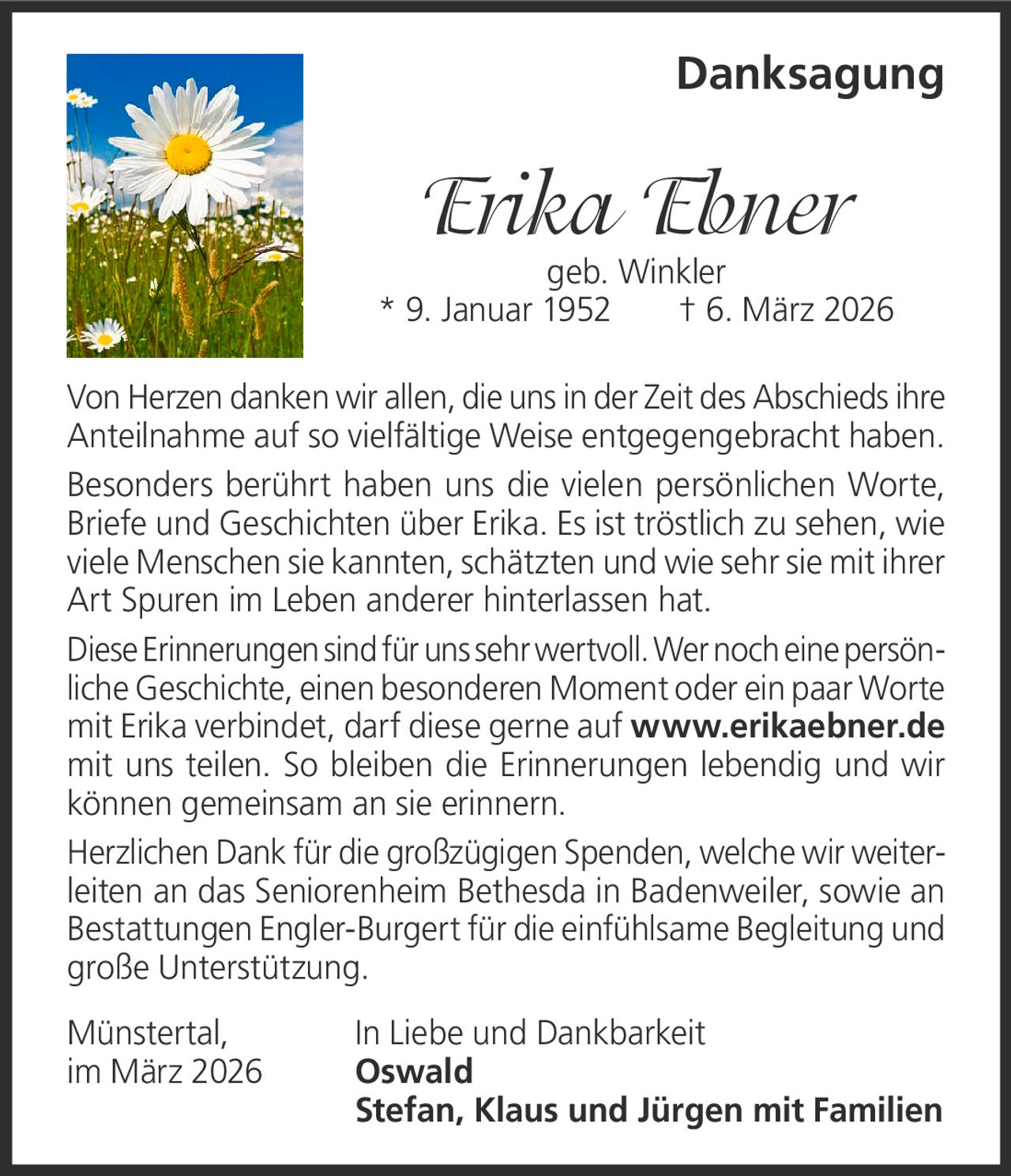 Danksagung

Erika Ebner

geb. Winkler
* 9. Januar 1952   † 6. März 2026
Von Herzen danken wir allen, die uns in der Zeit des Abschieds ihre
Anteilnahme auf so vielfältige Weise entgegengebracht haben.
Besonders berührt haben uns die vielen persönlichen Worte,
Briefe und Geschichten über Erika. Es ist tröstlich zu sehen, wie
viele Menschen sie kannten, schätzten und wie sehr sie mit ihrer
Art Spuren im Leben anderer hinterlassen hat.
Diese Erinnerungen sind für uns sehr wertvoll. Wer noch eine persönliche Geschichte, einen besonderen Moment oder ein paar Worte
mit Erika verbindet, darf diese gerne auf www.erikaebner.de
mit uns teilen. So bleiben die Erinnerungen lebendig und wir
können gemeinsam an sie erinnern.
Herzlichen Dank für die großzügigen Spenden, welche wir weiterleiten an das Seniorenheim Bethesda in Badenweiler, sowie an
Bestattungen Engler-Burgert für die einfühlsame Begleitung und
große Unterstützung.
Münstertal,
im März 2026

In Liebe und Dankbarkeit
Oswald
Stefan, Klaus und Jürgen mit Familien