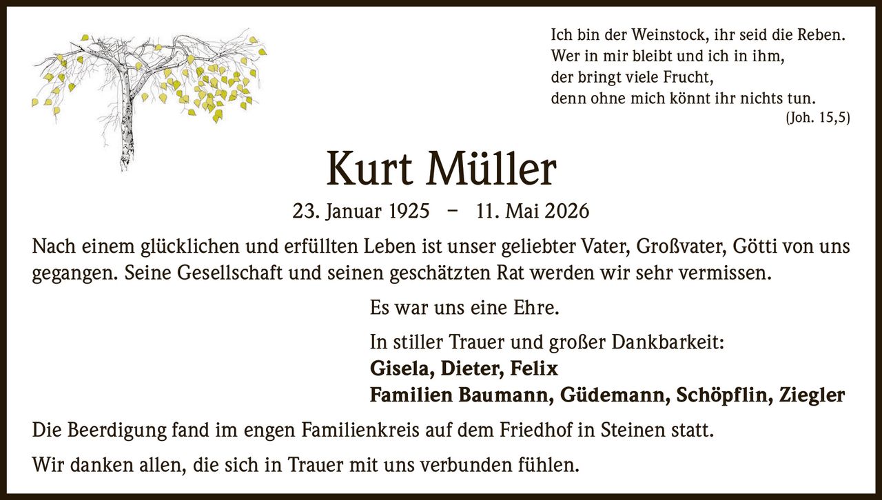 <p>Ich bin der Weinstock, ihr seid die Reben.<br>Wer in mir bleibt und ich in ihm,<br>der bringt viele Frucht,<br>denn ohne mich könnt ihr nichts tun.<br>(Joh. 15,5)</p><p><strong>Kurt Müller</strong><br>23. Januar 1925 – 11. Mai 2026</p><p>Nach einem glücklichen und erfüllten Leben ist unser geliebter Vater, Großvater, Götti von uns gegangen. Seine Gesellschaft und seinen geschätzten Rat werden wir sehr vermissen.</p><p>Es war uns eine Ehre.</p><p>In stiller Trauer und großer Dankbarkeit:<br><strong>Gisela, Dieter, Felix</strong><br><strong>Familien Baumann, Güdemann, Schöpflin, Ziegler</strong></p><p>Die Beerdigung fand im engen Familienkreis auf dem Friedhof in Steinen statt.<br>Wir danken allen, die sich in Trauer mit uns verbunden fühlen.</p>