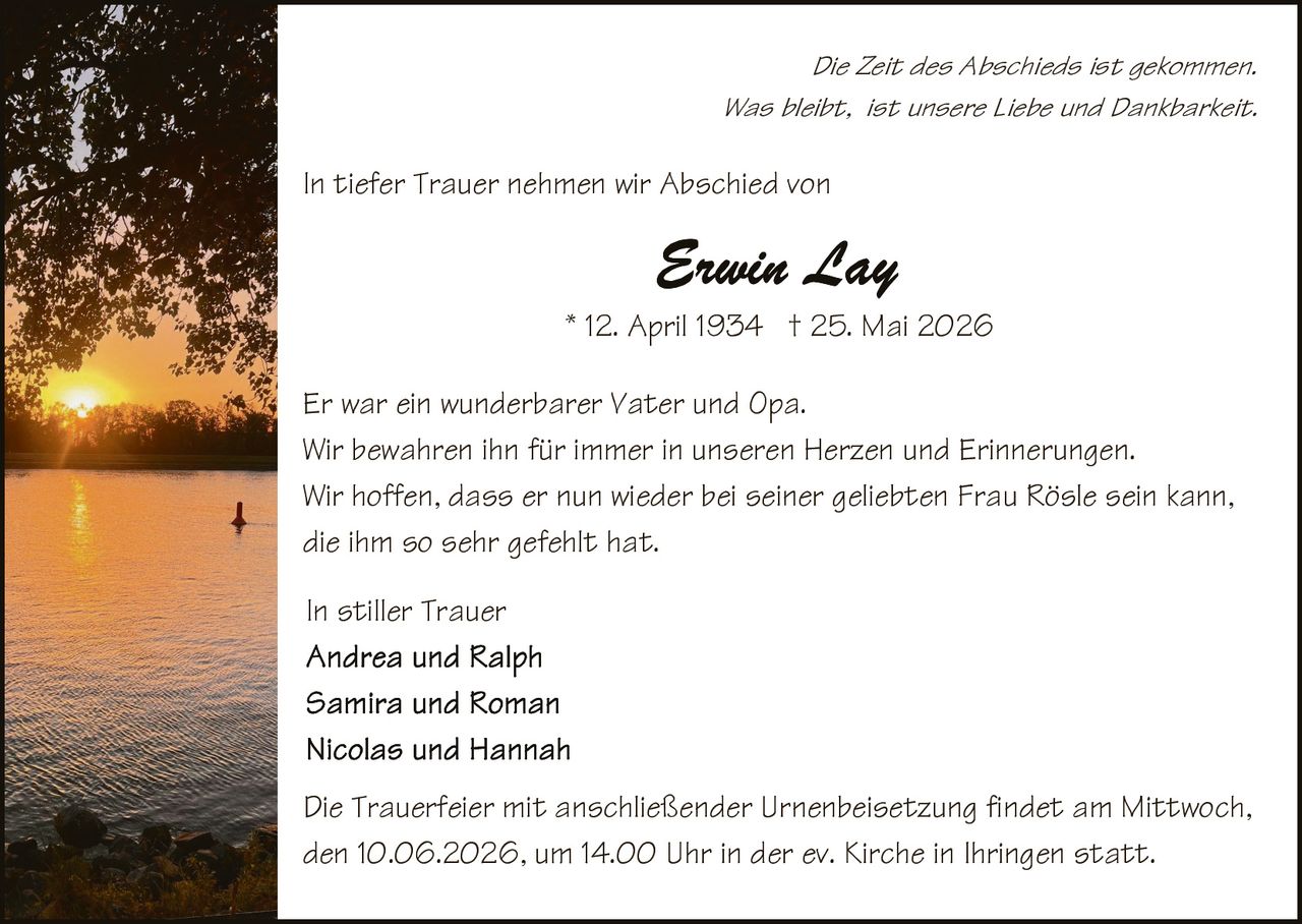 <p><i>Die Zeit des Abschieds ist gekommen.<br>Was bleibt, ist unsere Liebe und Dankbarkeit.</i></p><p>In tiefer Trauer nehmen wir Abschied von</p><p><strong>Erwin Lay</strong></p><p>* 12. April 1934  † 25. Mai 2026</p><p>Er war ein wunderbarer Vater und Opa.<br>Wir bewahren ihn für immer in unseren Herzen und Erinnerungen.<br>Wir hoffen, dass er nun wieder bei seiner geliebten Frau Rösle sein kann, die ihm so sehr gefehlt hat.</p><p>In stiller Trauer<br>Andrea und Ralph<br>Samira und Roman<br>Nicolas und Hannah</p><p>Die Trauerfeier mit anschließender Urnenbeisetzung findet am Mittwoch, den 10.06.2026, um 14.00 Uhr in der ev. Kirche in Ihringen statt.</p>