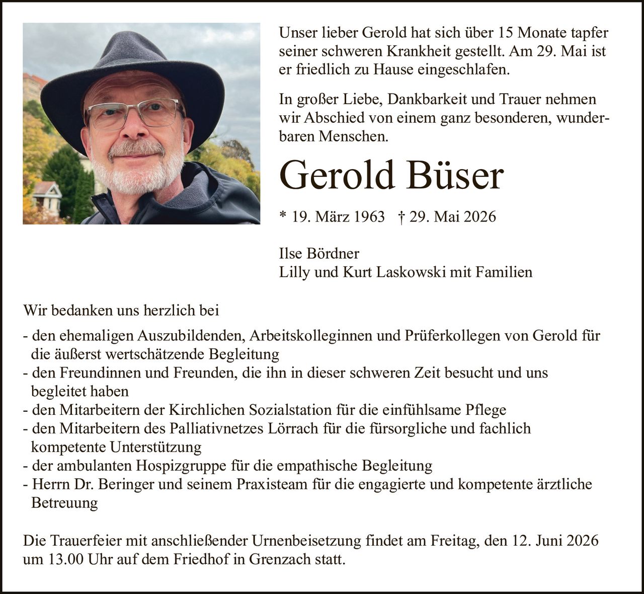 <p>Unser lieber Gerold hat sich über 15 Monate tapfer seiner schweren Krankheit gestellt. Am 29. Mai ist er friedlich zu Hause eingeschlafen.</p>

<p>In großer Liebe, Dankbarkeit und Trauer nehmen wir Abschied von einem ganz besonderen, wunderbaren Menschen.</p>

<p><strong>Gerold Büser</strong><br>* 19. März 1963 † 29. Mai 2026</p>

<p>Ilse Bördner<br>Lilly und Kurt Laskowski mit Familien</p>

<p>Wir bedanken uns herzlich bei</p>

<p>- den ehemaligen Auszubildenden, Arbeitskolleginnen und Prüferkollegen von Gerold für die äußerst wertschätzende Begleitung<br>
- den Freundinnen und Freunden, die ihn in dieser schweren Zeit besucht und uns begleitet haben<br>
- den Mitarbeitern der Kirchlichen Sozialstation für die einfühlsame Pflege<br>
- den Mitarbeitern des Palliativnetzes Lörrach für die fürsorgliche und fachlich kompetente Unterstützung<br>
- der ambulanten Hospizgruppe für die empathische Begleitung<br>
- Herrn Dr. Beringer und seinem Praxisteam für die engagierte und kompetente ärztliche Betreuung</p>

<p>Die Trauerfeier mit anschließender Urnenbeisetzung findet am Freitag, den 12. Juni 2026 um 13.00 Uhr auf dem Friedhof in Grenzach statt.</p>
