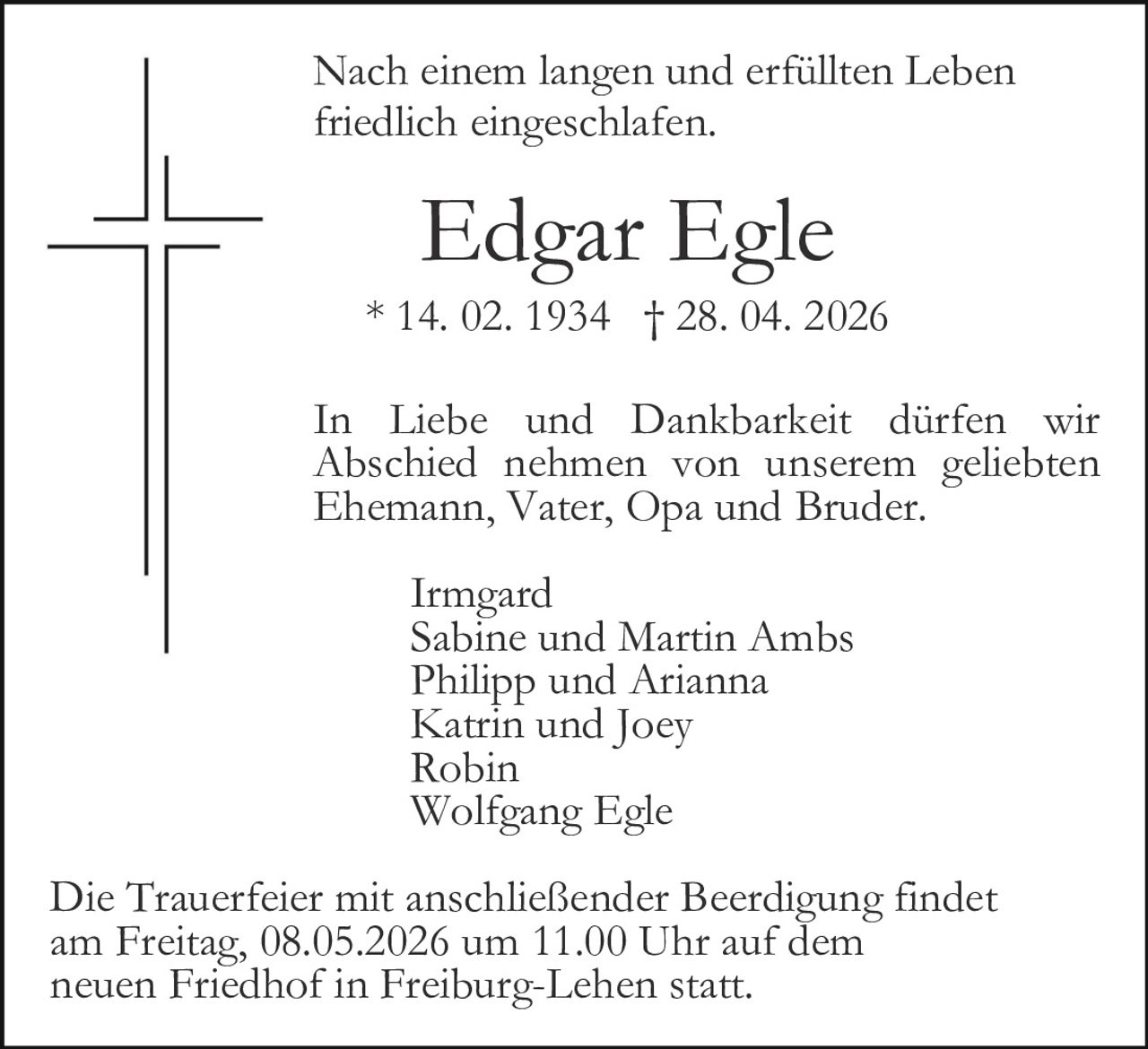 Nach einem langen und erfüllten Leben
friedlich eingeschlafen.

Edgar Egle
* 14. 02. 1934 † 28. 04. 2026
In Liebe und Dankbarkeit dürfen wir
Abschied nehmen von unserem geliebten
Ehemann, Vater, Opa und Bruder.
Irmgard
Sabine und Martin Ambs
Philipp und Arianna
Katrin und Joey
Robin
Wolfgang Egle
Die Trauerfeier mit anschließender Beerdigung findet
am Freitag, 08.05.2026 um 11.00 Uhr auf dem
neuen Friedhof in Freiburg-Lehen statt.