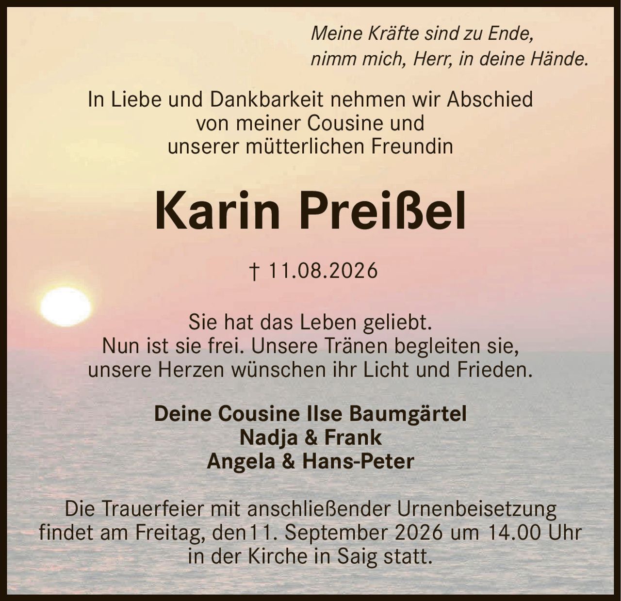 <p><i>Meine Kräfte sind zu Ende,<br>nimm mich, Herr, in deine Hände.</i></p><p>In Liebe und Dankbarkeit nehmen wir Abschied<br>von meiner Cousine und<br>unserer mütterlichen Freundin</p><p><strong>Karin Preißel</strong></p><p>† 11.08.2026</p><p>Sie hat das Leben geliebt.<br>Nun ist sie frei. Unsere Tränen begleiten sie,<br>unsere Herzen wünschen ihr Licht und Frieden.</p><p>Deine Cousine Ilse Baumgärtel<br>Nadja & Frank<br>Angela & Hans-Peter</p><p>Die Trauerfeier mit anschließender Urnenbeisetzung<br>findet am Freitag, den 11. September 2026 um 14.00 Uhr<br>in der Kirche in Saig statt.</p>