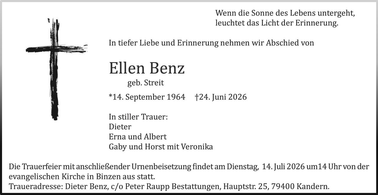 <p><i>Wenn die Sonne des Lebens untergeht, leuchtet das Licht der Erinnerung.</i></p>

<p>In tiefer Liebe und Erinnerung nehmen wir Abschied von</p>

<p><strong>Ellen Benz</strong><br>
geb. Streit</p>

<p>*14. September 1964  †24. Juni 2026</p>

<p>In stiller Trauer:<br>
Dieter<br>
Erna und Albert<br>
Gaby und Horst mit Veronika</p>

<p>Die Trauerfeier mit anschließender Urnenbeisetzung findet am Dienstag, 14. Juli 2026 um 14 Uhr von der evangelischen Kirche in Binzen aus statt.<br>
Traueradresse: Dieter Benz, c/o Peter Raupp Bestattungen, Hauptstr. 25, 79400 Kandern.</p>