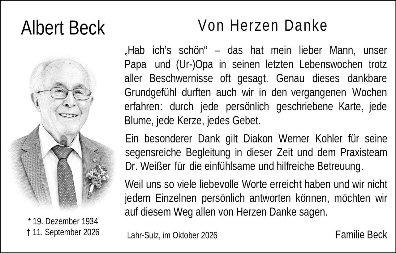 <p><strong>Von Herzen Danke</strong></p>

<p>„Hab ich's schön" – das hat mein lieber Mann, unser Papa und (Ur-)Opa in seinen letzten Lebenswochen trotz aller Beschwernisse oft gesagt. Genau dieses dankbare Grundgefühl durften auch wir in den vergangenen Wochen erfahren: durch jede persönlich geschriebene Karte, jede Blume, jede Kerze, jedes Gebet.</p>

<p>Ein besonderer Dank gilt Diakon Werner Kohler für seine segensreiche Begleitung in dieser Zeit und dem Praxisteam Dr. Weißer für die einfühlsame und hilfreiche Betreuung.</p>

<p>Weil uns so viele liebevolle Worte erreicht haben und wir nicht jedem Einzelnen persönlich antworten können, möchten wir auf diesem Weg allen von Herzen Danke sagen.</p>

<p>Lahr-Sulz, im Oktober 2026<br />Familie Beck</p>