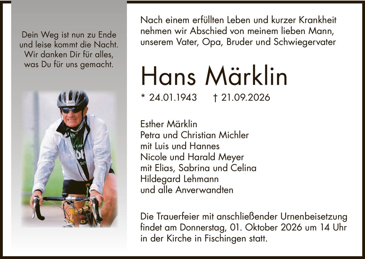 <p>Nach einem erfüllten Leben und kurzer Krankheit nehmen wir Abschied von meinem lieben Mann, unserem Vater, Opa, Bruder und Schwiegervater</p>

<p><strong>Hans Märklin</strong><br/>* 24.01.1943 † 21.09.2026</p>

<p>Esther Märklin<br/>Petra und Christian Michler<br/>mit Luis und Hannes<br/>Nicole und Harald Meyer<br/>mit Elias, Sabrina und Celina<br/>Hildegard Lehmann<br/>und alle Anverwandten</p>

<p>Die Trauerfeier mit anschließender Urnenbeisetzung findet am Donnerstag, 01. Oktober 2026 um 14 Uhr in der Kirche in Fischingen statt.</p>

<p><i>Dein Weg ist nun zu Ende<br/>und leise kommt die Nacht.<br/>Wir danken Dir für alles,<br/>was Du für uns gemacht.</i></p>