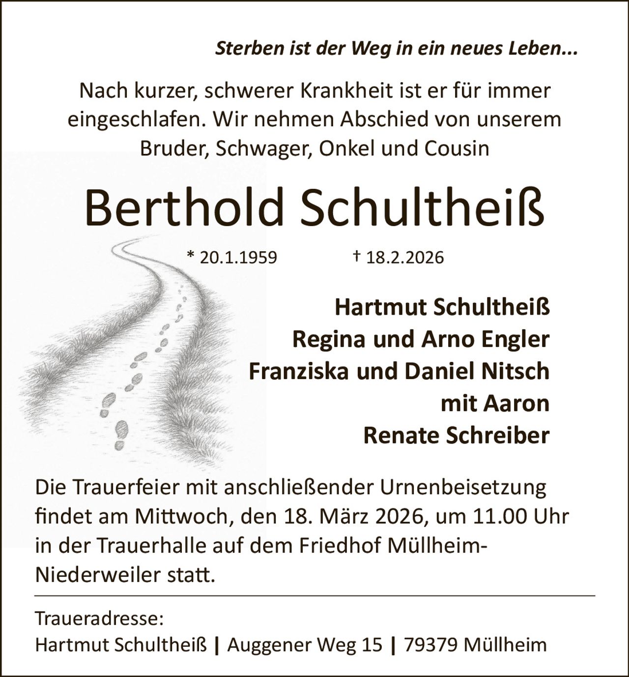 Sterben ist der Weg in ein neues Leben...

Nach kurzer, schwerer Krankheit ist er für immer
eingeschlafen. Wir nehmen Abschied von unserem
Bruder, Schwager, Onkel und Cousin

Berthold Schultheiß
* 20.1.1959

† 18.2.2026

Hartmut Schultheiß
Regina und Arno Engler
Franziska und Daniel Nitsch
mit Aaron
Renate Schreiber
Die Trauerfeier mit anschließender Urnenbeisetzung
ﬁndet am Mi�woch, den 18. März 2026, um 11.00 Uhr
in der Trauerhalle auf dem Friedhof Müllheim­
Niederweiler sta�.
Traueradresse:
Hartmut Schultheiß | Auggener Weg 15 | 79379 Müllheim
