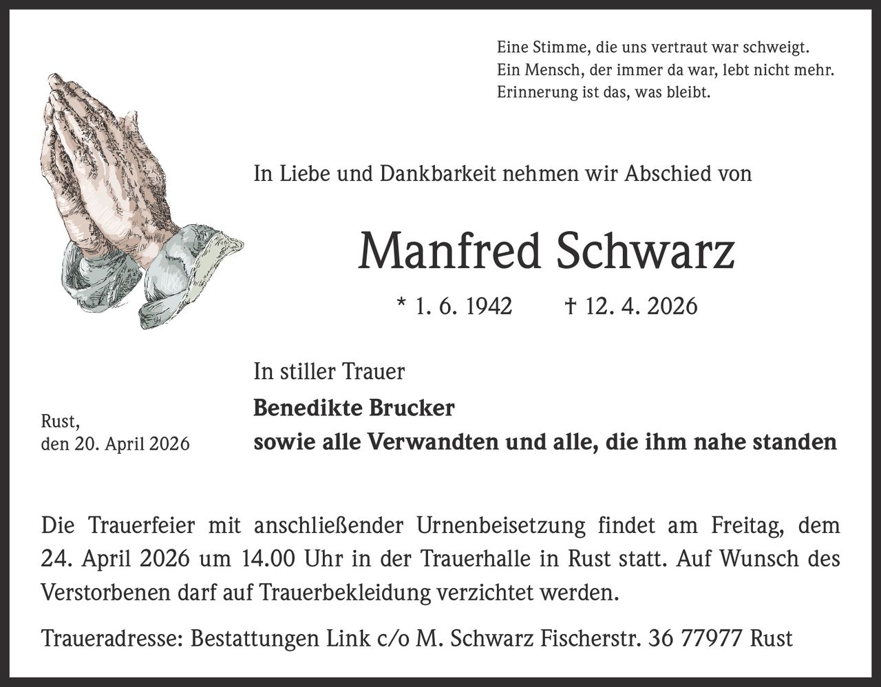 Eine Stimme, die uns vertraut war schweigt.
Ein Mensch, der immer da war, lebt nicht mehr.
Erinnerung ist das, was bleibt.

In Liebe und Dankbarkeit nehmen wir Abschied von

Manfred Schwarz
* 1. 6. 1942   † 12. 4. 2026

Rust,
den 20. April 2026

In stiller Trauer
Benedikte Brucker
sowie alle Verwandten und alle, die ihm nahe standen

Die Trauerfeier mit anschließender Urnenbeisetzung findet am Freitag, dem
24. April 2026 um 14.00 Uhr in der Trauerhalle in Rust statt. Auf Wunsch des
Verstorbenen darf auf Trauerbekleidung verzichtet werden.
Traueradresse: Bestattungen Link c/o M. Schwarz Fischerstr. 36 77977 Rust