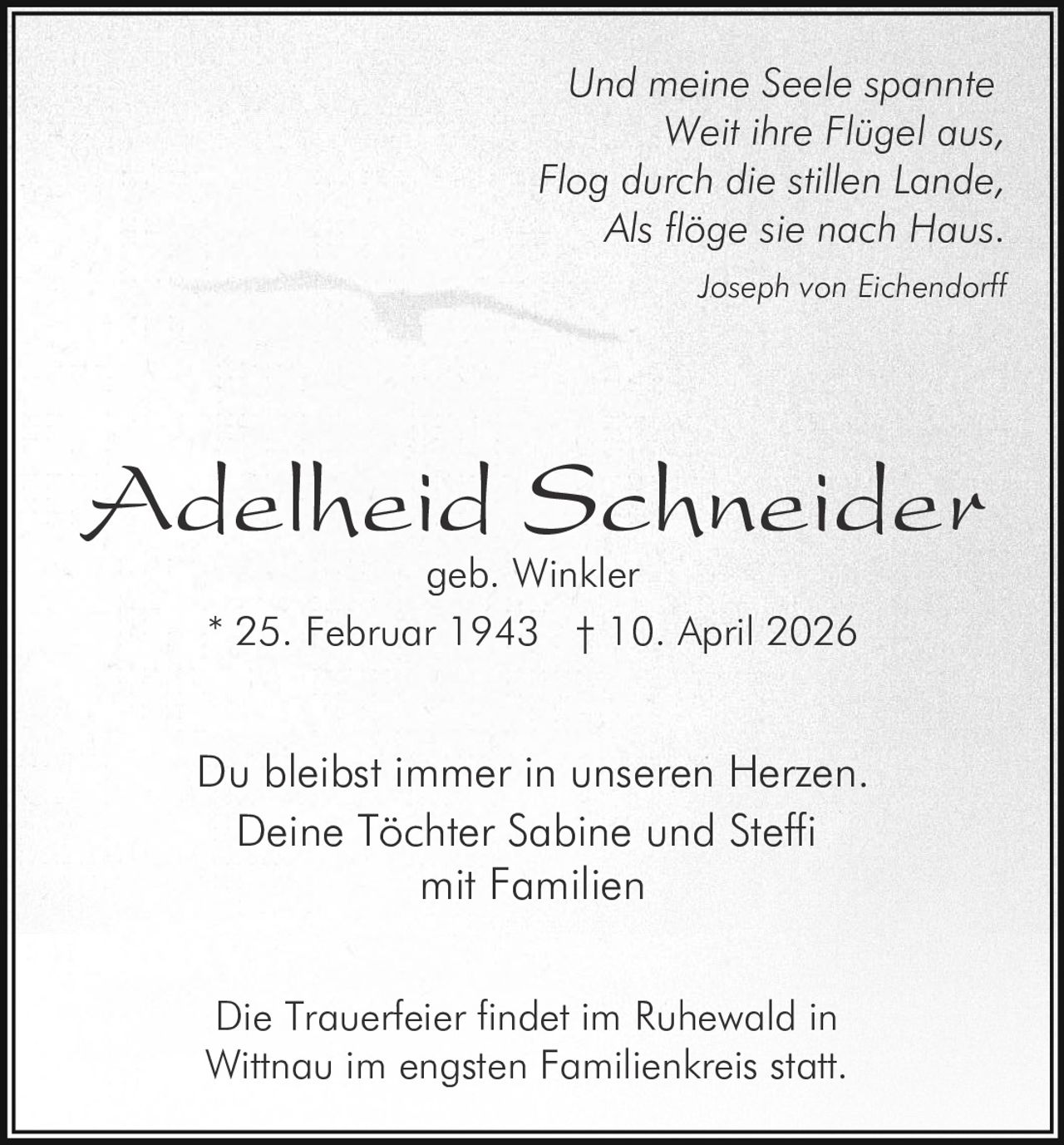 Und meine Seele spannte
Weit ihre Flügel aus,
Flog durch die stillen Lande,
Als flöge sie nach Haus.
Joseph von Eichendorff

Adelheid Schneider
geb. Winkler
* 25. Februar 1943 † 10. April 2026

Du bleibst immer in unseren Herzen.
Deine Töchter Sabine und Steffi
mit Familien
Die Trauerfeier findet im Ruhewald in
Wittnau im engsten Familienkreis statt.