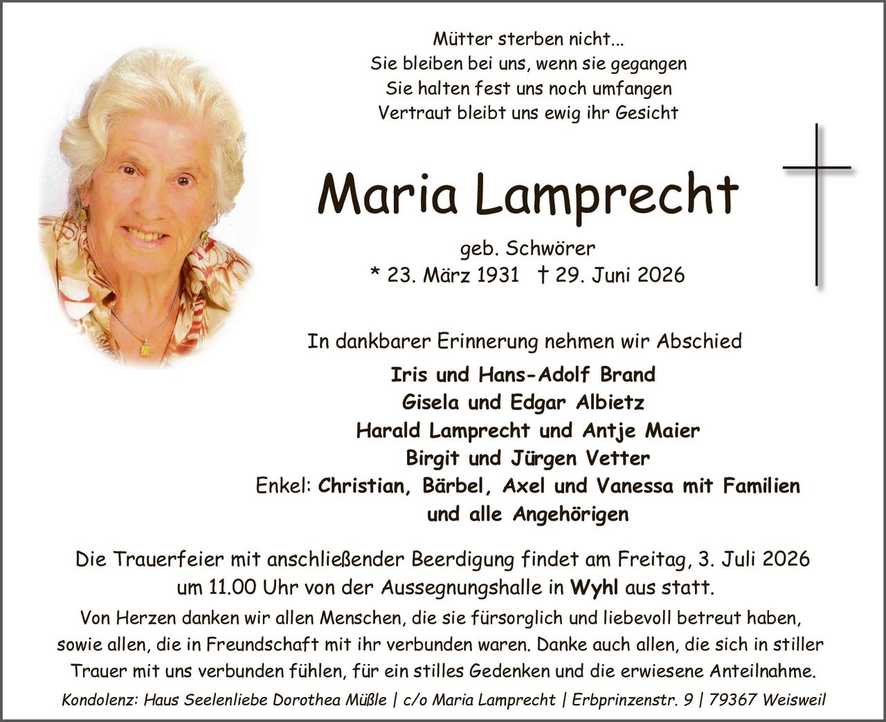 <p><i>Mütter sterben nicht...</i><br><i>Sie bleiben bei uns, wenn sie gegangen</i><br><i>Sie halten fest uns noch umfangen</i><br><i>Vertraut bleibt uns ewig ihr Gesicht</i></p>

<p><strong>Maria Lamprecht</strong><br>geb. Schwörer<br>* 23. März 1931  † 29. Juni 2026</p>

<p>In dankbarer Erinnerung nehmen wir Abschied</p>

<p><strong>Iris und Hans-Adolf Brand</strong><br><strong>Gisela und Edgar Albietz</strong><br><strong>Harald Lamprecht und Antje Maier</strong><br><strong>Birgit und Jürgen Vetter</strong><br>Enkel: <strong>Christian, Bärbel, Axel und Vanessa mit Familien und alle Angehörigen</strong></p>

<p>Die Trauerfeier mit anschließender Beerdigung findet am Freitag, 3. Juli 2026 um 11.00 Uhr von der Aussegnungshalle in <strong>Wyhl</strong> aus statt.</p>

<p>Von Herzen danken wir allen Menschen, die sie fürsorgliche und liebevoll betreut haben, sowie allen, die in Freundschaft mit ihr verbunden waren. Danke auch allen, die sich in stiller Trauer mit uns verbunden fühlen, für ein stilles Gedenken und die erwiesene Anteilnahme.</p>

<p><i>Kondolenz: Haus Seelenliebe Dorothea Müßle | c/o Maria Lamprecht | Erbprinzenstr. 9 | 79367 Weisweil</i></p>