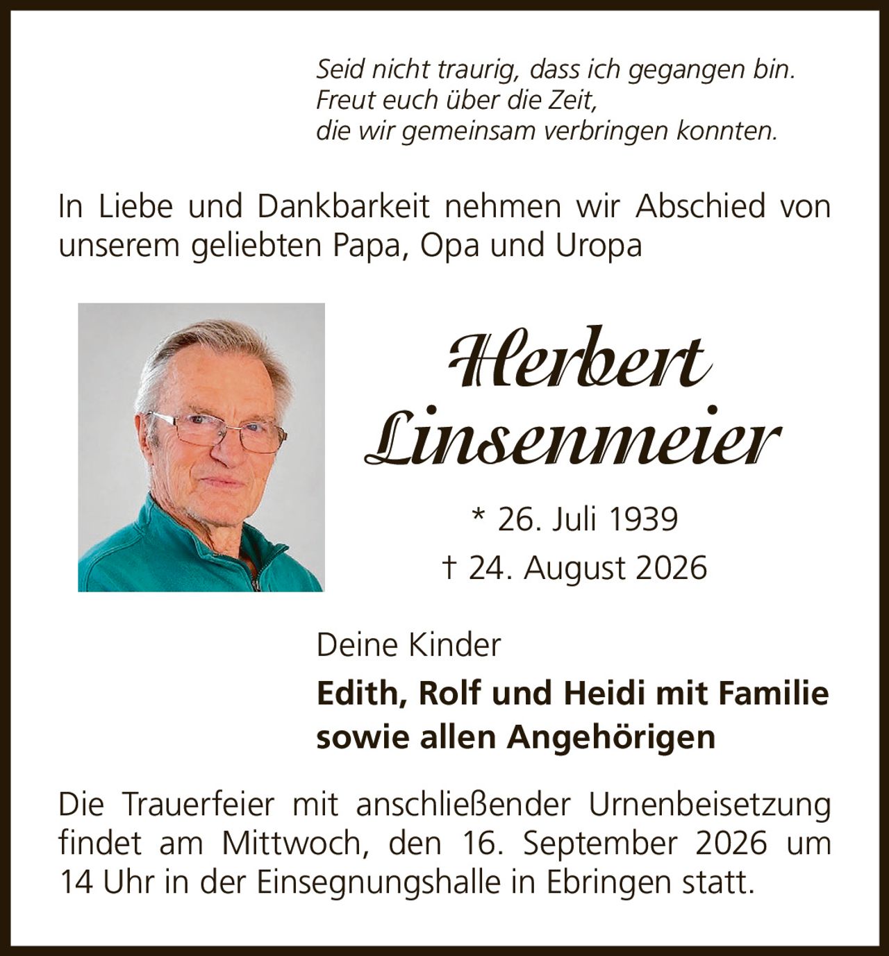 <p><i>Seid nicht traurig, dass ich gegangen bin.<br>Freut euch über die Zeit,<br>die wir gemeinsam verbringen konnten.</i></p><p>In Liebe und Dankbarkeit nehmen wir Abschied von unserem geliebten Papa, Opa und Uropa</p><p><strong>Herbert Linsenmeier</strong><br>* 26. Juli 1939<br>† 24. August 2026</p><p>Deine Kinder<br><strong>Edith, Rolf und Heidi mit Familie<br>sowie allen Angehörigen</strong></p><p>Die Trauerfeier mit anschließender Urnenbeisetzung findet am Mittwoch, den 16. September 2026 um 14 Uhr in der Einsegnungshalle in Ebringen statt.</p>