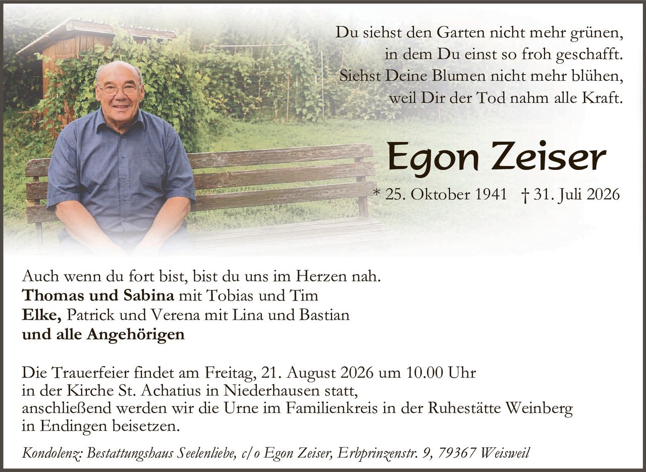 <p>Du siehst den Garten nicht mehr grünen,<br>in dem Du einst so froh geschafft.<br>Siehst Deine Blumen nicht mehr blühen,<br>weil Dir der Tod nahm alle Kraft.</p>

<p><strong>Egon Zeiser</strong><br>* 25. Oktober 1941  † 31. Juli 2026</p>

<p>Auch wenn du fort bist, bist du uns im Herzen nah.<br><strong>Thomas und Sabina</strong> mit Tobias und Tim<br><strong>Elke,</strong> Patrick und Verena mit Lina und Bastian<br><strong>und alle Angehörigen</strong></p>

<p>Die Trauerfeier findet am Freitag, 21. August 2026 um 10.00 Uhr<br>in der Kirche St. Achatius in Niederhausen statt,<br>anschließend werden wir die Urne im Familienkreis in der Ruhestätte Weinberg<br>in Endingen beisetzen.</p>

<p><i>Kondolenz: Bestattungshaus Seelenhiebe, c/o Egon Zeiser, Erbprinzenstr. 9, 79367 Weisweil</i></p>
