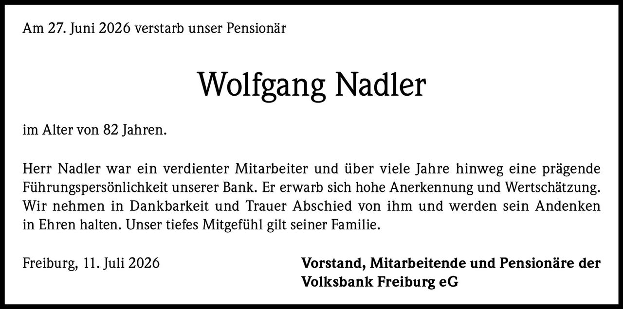 <p>Am 27. Juni 2026 verstarb unser Pensionär</p>

<p><strong>Wolfgang Nadler</strong></p>

<p>im Alter von 82 Jahren.</p>

<p>Herr Nadler war ein verdienter Mitarbeiter und über viele Jahre hinweg eine prägende Führungspersönlichkeit unserer Bank. Er erwarb sich hohe Anerkennung und Wertschätzung. Wir nehmen in Dankbarkeit und Trauer Abschied von ihm und werden sein Andenken in Ehren halten. Unser tiefes Mitgefühl gilt seiner Familie.</p>

<p>Freiburg, 11. Juli 2026 <strong>Vorstand, Mitarbeitende und Pensionäre der Volksbank Freiburg eG</strong></p>