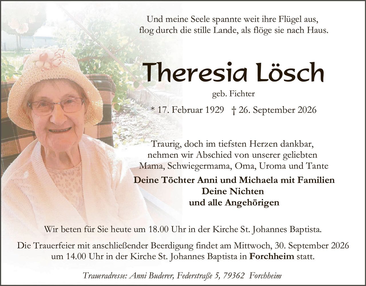 <p>Und meine Seele spannte weit ihre Flügel aus,<br>flog durch die stille Lande, als flöge sie nach Haus.</p>

<p><strong>Theresia Lösch</strong><br>geb. Fichter<br>* 17. Februar 1929 † 26. September 2026</p>

<p>Traurig, doch im tiefsten Herzen dankbar,<br>nehmen wir Abschied von unserer geliebten<br>Mama, Schwiegermama, Oma, Uroma und Tante</p>

<p><strong>Deine Töchter Anni und Michaela mit Familien<br>Deine Nichten<br>und alle Angehörigen</strong></p>

<p>Wir beten für Sie heute um 18.00 Uhr in der Kirche St. Johannes Baptista.</p>

<p>Die Trauerfeier mit anschließender Beerdigung findet am Mittwoch, 30. September 2026<br>um 14.00 Uhr in der Kirche St. Johannes Baptista in <strong>Forchheim</strong> statt.</p>

<p><i>Traueradresse: Anni Buderer, Federstraße 5, 79362 Forchheim</i></p>