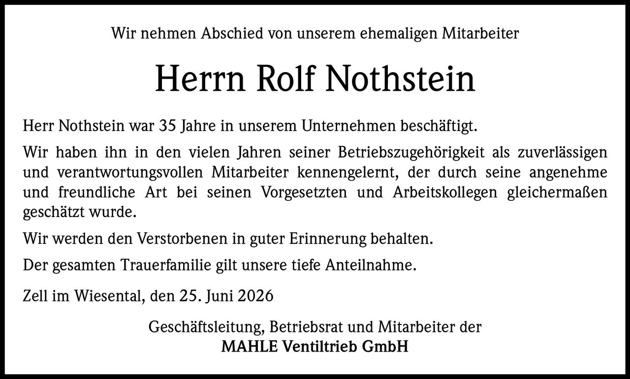 <p>Wir nehmen Abschied von unserem ehemaligen Mitarbeiter</p>
<p><strong>Herrn Rolf Nothstein</strong></p>
<p>Herr Nothstein war 35 Jahre in unserem Unternehmen beschäftigt.
Wir haben ihn in den vielen Jahren seiner Betriebszugehörigkeit als zuverlässigen
und verantwortungsvollen Mitarbeiter kennengelernt, der durch seine angenehme
und freundliche Art bei seinen Vorgesetzten und Arbeitskollegen gleichermaßen
geschätzt wurde.</p>
<p>Wir werden den Verstorbenen in guter Erinnerung behalten.
Der gesamten Trauerfamilie gilt unsere tiefe Anteilnahme.</p>
<p>Zell im Wiesental, den 25. Juni 2026</p>
<p>Geschäftsleitung, Betriebsrat und Mitarbeiter der
MAHLE Ventiltrieb GmbH</p>
