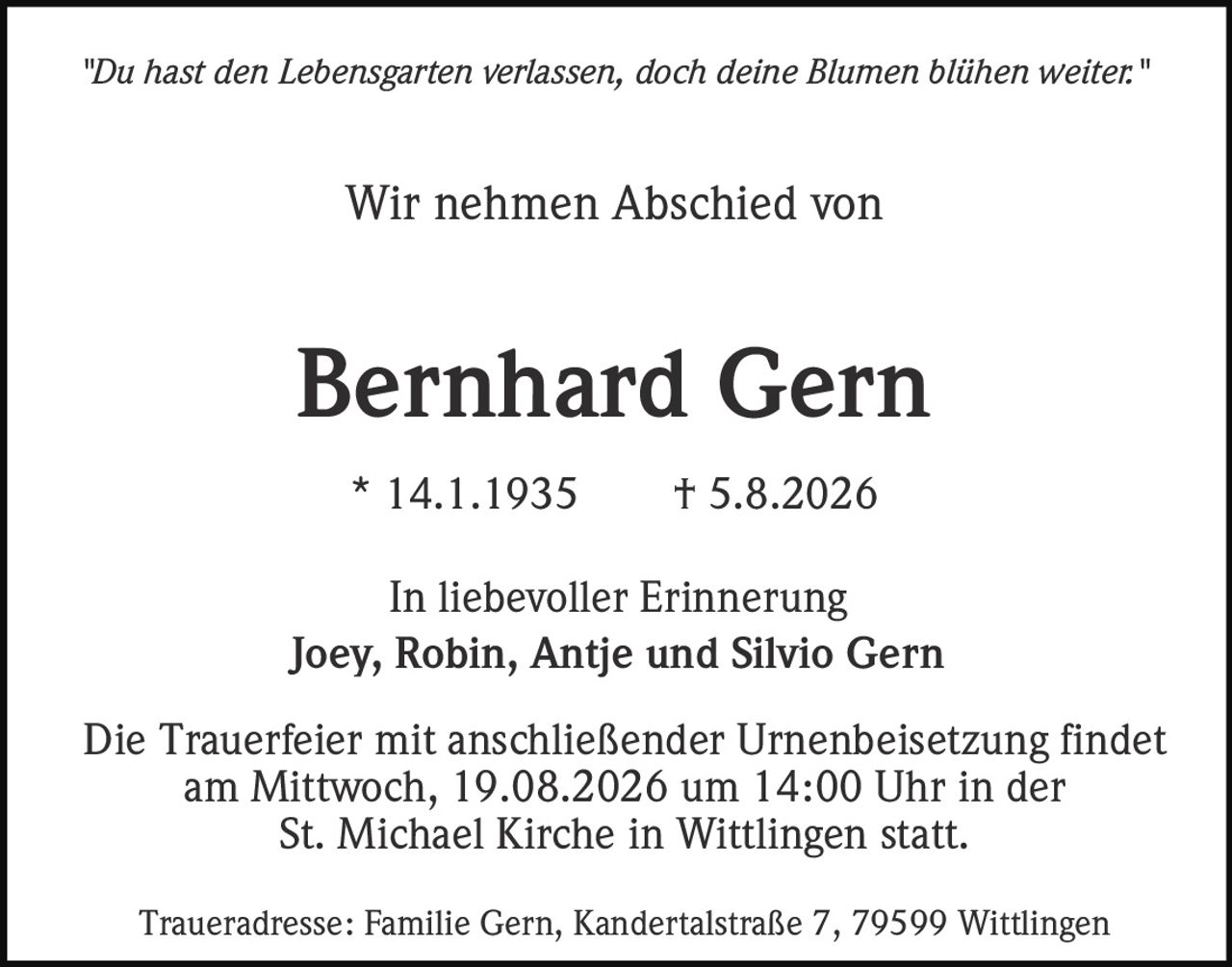 <p><i>"Du hast den Lebensgarten verlassen, doch deine Blumen blühen weiter."</i></p>

<p>Wir nehmen Abschied von</p>

<p><strong>Bernhard Gern</strong></p>

<p>* 14.1.1935  † 5.8.2026</p>

<p>In liebevoller Erinnerung<br>
Joey, Robin, Antje und Silvio Gern</p>

<p>Die Trauerfeier mit anschließender Urnenbeisetzung findet am Mittwoch, 19.08.2026 um 14:00 Uhr in der St. Michael Kirche in Wittlingen statt.</p>

<p>Traueradresse: Familie Gern, Kandertalstraße 7, 79599 Wittlingen</p>