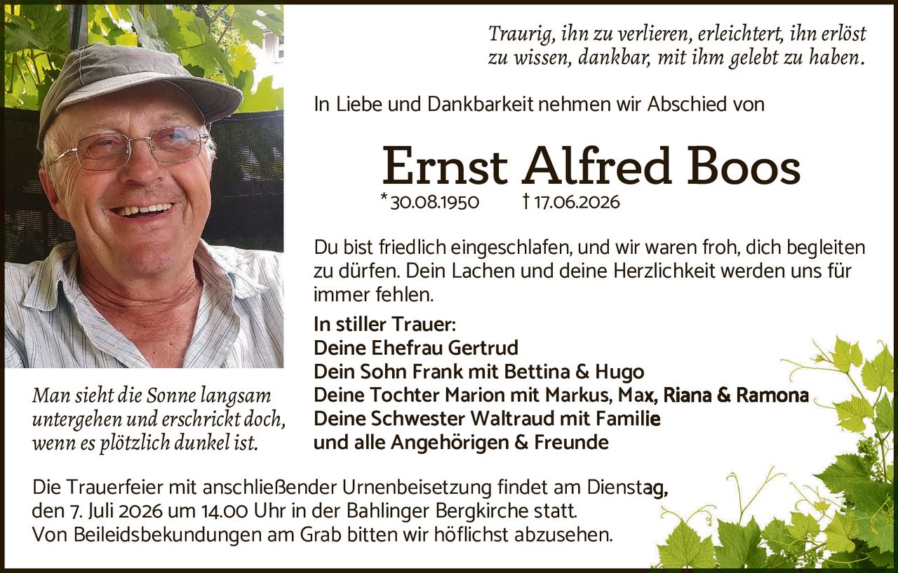 <p><i>Traurig, ihn zu verlieren, erleichtert, ihn erlöst zu wissen, dankbar, mit ihm gelebt zu haben.</i></p>

<p>In Liebe und Dankbarkeit nehmen wir Abschied von</p>

<p><strong>Ernst Alfred Boos</strong><br>
*30.08.1950 †17.06.2026</p>

<p>Du bist friedlich eingeschlafen, und wir waren froh, dich begleiten zu dürfen. Dein Lachen und deine Herzlichkeit werden uns für immer fehlen.</p>

<p><strong>In stiller Trauer:</strong><br>
Deine Ehefrau Gertrud<br>
Dein Sohn Frank mit Bettina & Hugo<br>
Deine Tochter Marion mit Markus, Max, Riana & Ramona<br>
Deine Schwester Waltraud mit Familie<br>
und alle Angehörigen & Freunde</p>

<p><i>Man sieht die Sonne langsam untergehen und erschrickt doch, wenn es plötzlich dunkel ist.</i></p>

<p>Die Trauerfeier mit anschließender Urnenbeisetzung findet am Dienstag, den 7. Juli 2026 um 14.00 Uhr in der Bahlinger Bergkirche statt. Von Beileidsbekundungen am Grab bitten wir höflichst abzusehen.</p>