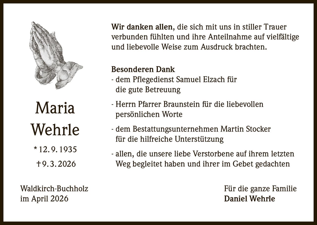 Wir danken allen, die sich mit uns in stiller Trauer
verbunden fühlten und ihre Anteilnahme auf vielfältige
und liebevolle Weise zum Ausdruck brachten.
Besonderen Dank
- dem Pflegedienst Samuel Elzach für
die gute Betreuung

Maria
Wehrle

- Herrn Pfarrer Braunstein für die liebevollen
persönlichen Worte

* 12. 9. 1935

- allen, die unsere liebe Verstorbene auf ihrem letzten
Weg begleitet haben und ihrer im Gebet gedachten

† 9. 3. 2026
Waldkirch-Buchholz
im April 2026

- dem Bestattungsunternehmen Martin Stocker
für die hilfreiche Unterstützung

Für die ganze Familie
Daniel Wehrle