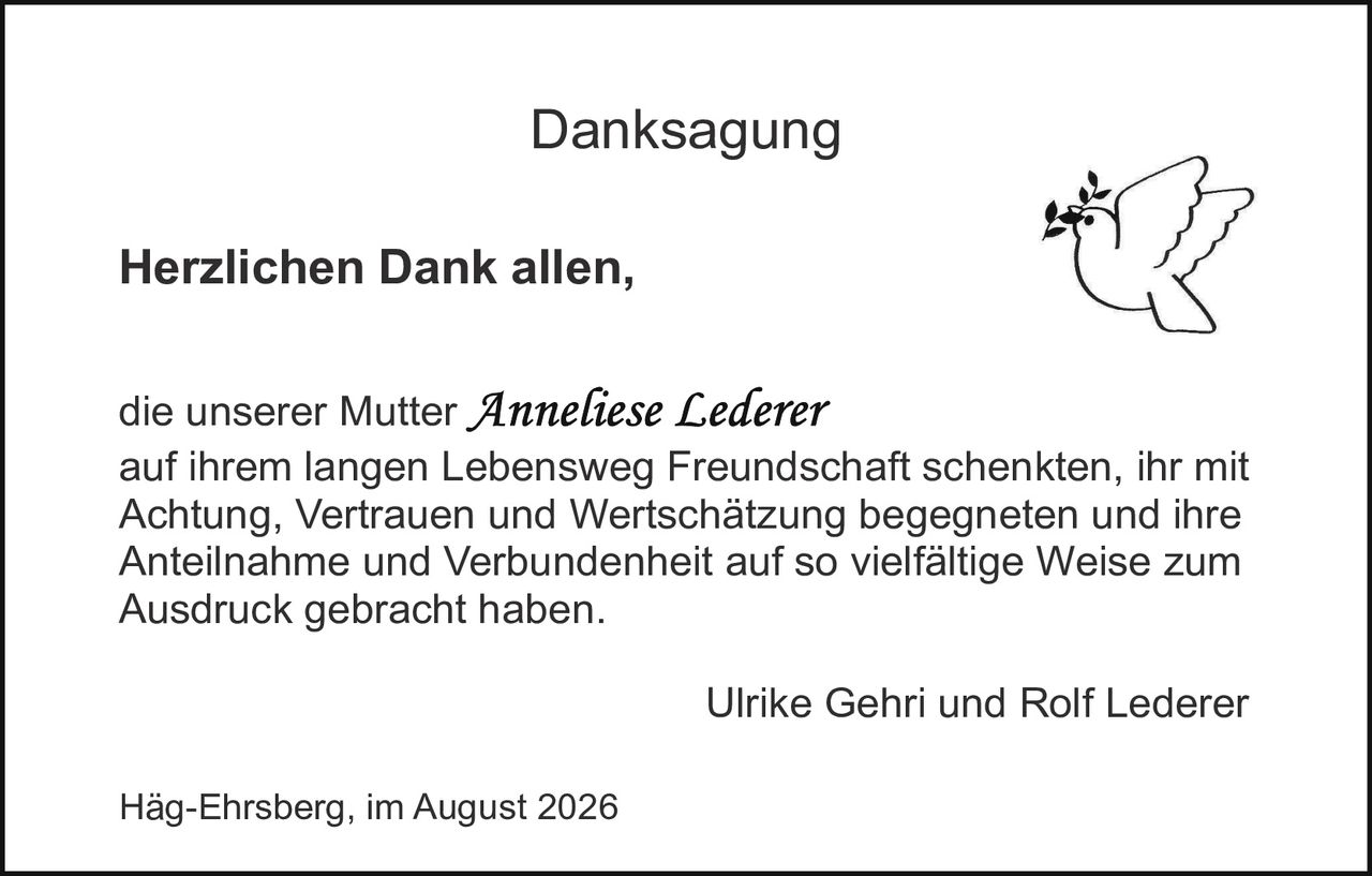 <p><strong>Danksagung</strong></p><p><strong>Herzlichen Dank allen,</strong></p><p>die unserer Mutter <i>Anneliese Lederer</i> auf ihrem langen Lebensweg Freundschaft schenkten, ihr mit Achtung, Vertrauen und Wertschätzung begegneten und ihre Anteilnahme und Verbundenheit auf so vielfältige Weise zum Ausdruck gebracht haben.</p><p>Ulrike Gehri und Rolf Lederer</p><p>Häg-Ehrsberg, im August 2026</p>