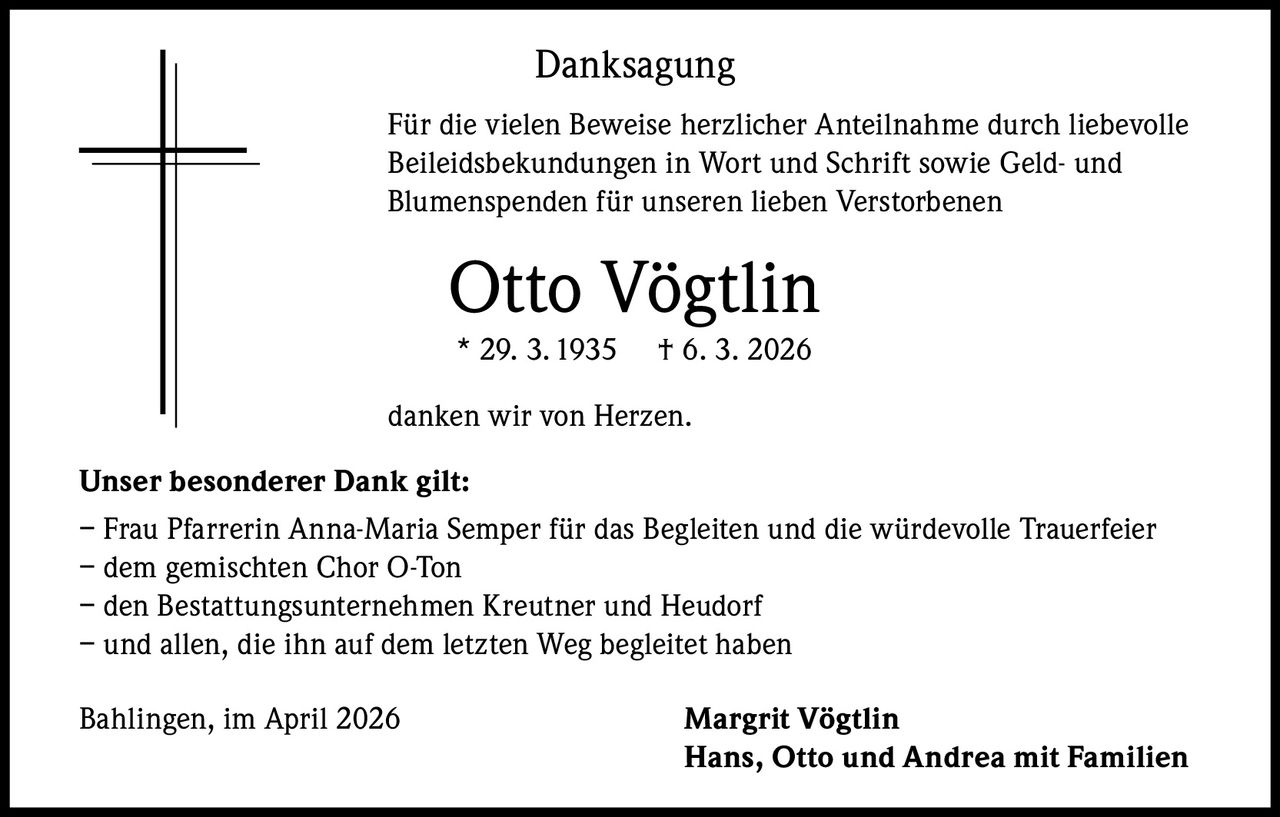 Danksagung
Für die vielen Beweise herzlicher Anteilnahme durch liebevolle
Beileidsbekundungen in Wort und Schrift sowie Geld- und
Blumenspenden für unseren lieben Verstorbenen

Otto Vögtlin
* 29. 3. 1935

† 6. 3. 2026

danken wir von Herzen.
Unser besonderer Dank gilt:
– Frau Pfarrerin Anna-Maria Semper für das Begleiten und die würdevolle Trauerfeier
– dem gemischten Chor O-Ton
– den Bestattungsunternehmen Kreutner und Heudorf
– und allen, die ihn auf dem letzten Weg begleitet haben
Bahlingen, im April 2026

Margrit Vögtlin
Hans, Otto und Andrea mit Familien