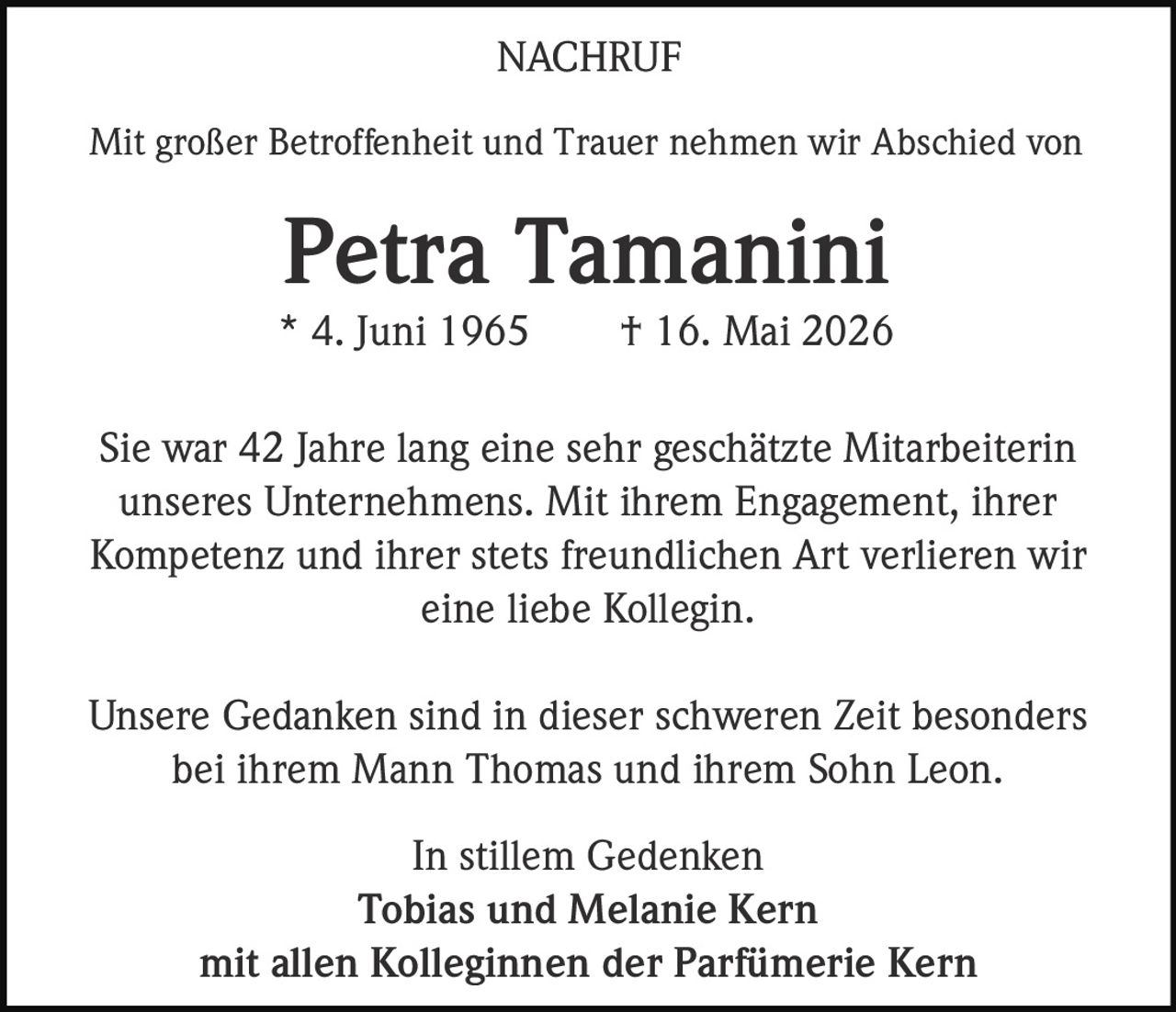 <p>Mit großer Betroffenheit und Trauer nehmen wir Abschied von</p>

<p><strong>Petra Tamanini</strong></p>

<p>* 4. Juni 1965     † 16. Mai 2026</p>

<p>Sie war 42 Jahre lang eine sehr geschätzte Mitarbeiterin unseres Unternehmens. Mit ihrem Engagement, ihrer Kompetenz und ihrer stets freundlichen Art verlieren wir eine liebe Kollegin.</p>

<p>Unsere Gedanken sind in dieser schweren Zeit besonders bei ihrem Mann Thomas und ihrem Sohn Leon.</p>

<p>In stillem Gedenken<br>
Tobias und Melanie Kern<br>
mit allen Kolleginnen der Parfümerie Kern</p>