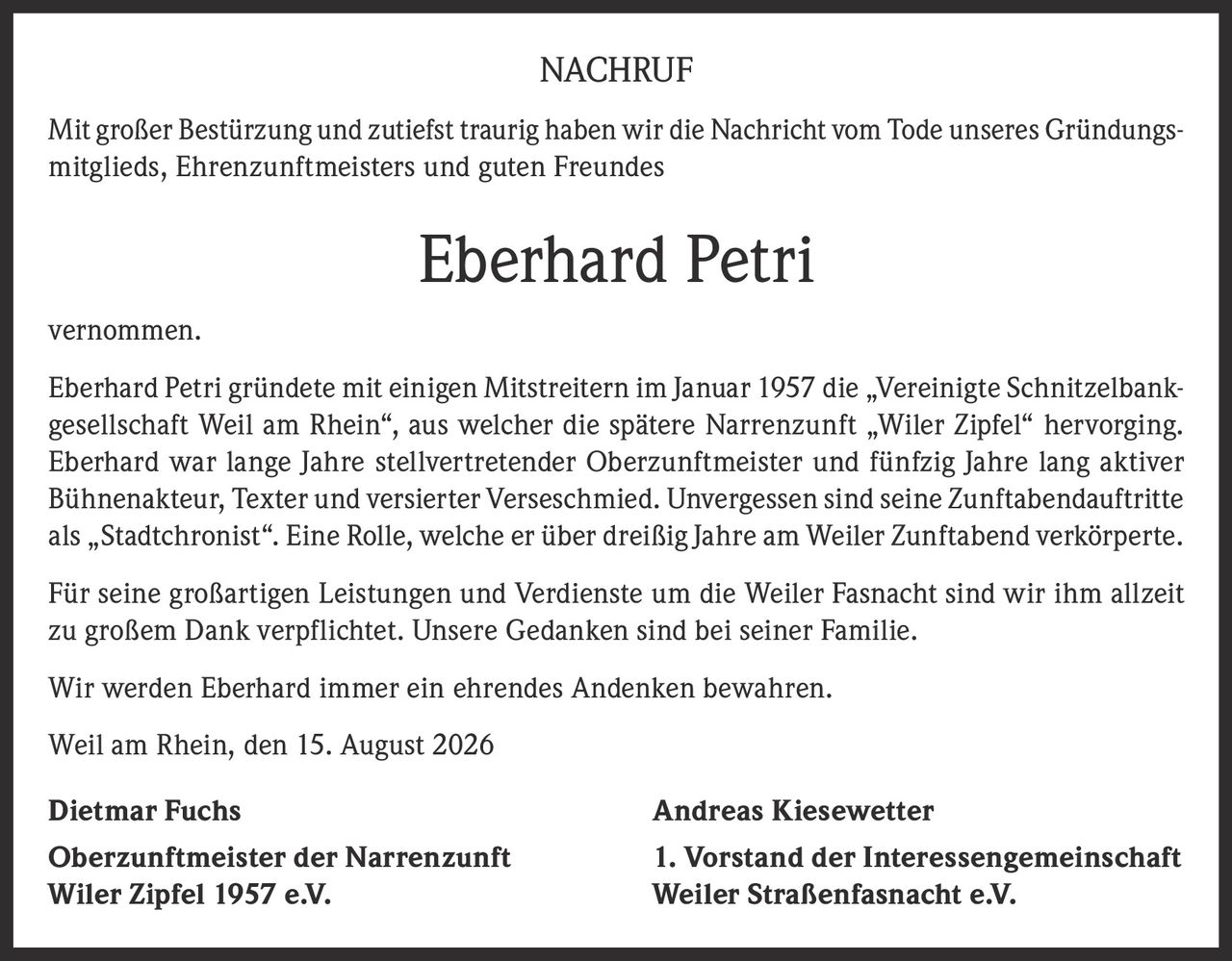 <p>Mit großer Bestürzung und zutiefst traurig haben wir die Nachricht vom Tode unseres Gründungsmitglieds, Ehrenzunftmeisters und guten Freundes</p>
<p>Eberhard Petri vernommen.</p>
<p>Eberhard Petri gründete mit einigen Mitstreitern im Januar 1957 die „Vereinigte Schnitzelbankgesellschaft Weil am Rhein", aus welcher die spätere Narrenzunft „Wiler Zipfel" hervorging. Eberhard war lange Jahre stellvertretender Oberzunftmeister und fünfzig Jahre lang aktiver Bühnenakteur, Texter und versierter Verseschmied. Unvergessen sind seine Zunftabendauftritte als „Stadtchronist". Eine Rolle, welche er über dreißig Jahre am Weiler Zunftabend verkörperte.</p>
<p>Für seine großartigen Leistungen und Verdienste um die Weiler Fasnacht sind wir ihm allzeit zu großem Dank verpflichtet. Unsere Gedanken sind bei seiner Familie.</p>
<p>Wir werden Eberhard immer ein ehrendes Andenken bewahren.</p>
<p>Weil am Rhein, den 15. August 2026</p>
<p><strong>Dietmar Fuchs</strong> <strong>Andreas Kiesewetter</strong></p>
<p><strong>Oberzunftmeister der Narrenzunft Wiler Zipfel 1957 e.V.</strong> <strong>1. Vorstand der Interessengemeinschaft Weiler Straßenfasnacht e.V.</strong></p>
