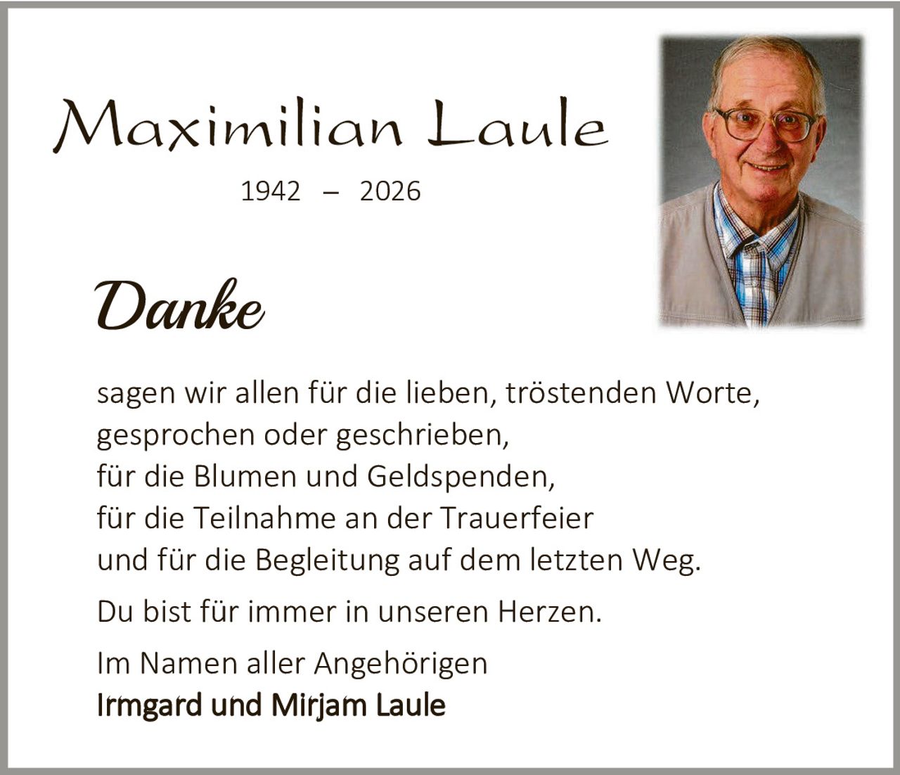 <p><strong>Maximilian Laule</strong><br>1942 – 2026</p><p><i>Danke</i></p><p>sagen wir allen für die lieben, tröstenden Worte, gesprochen oder geschrieben,<br>für die Blumen und Geldspenden,<br>für die Teilnahme an der Trauerfeier<br>und für die Begleitung auf dem letzten Weg.</p><p>Du bist für immer in unseren Herzen.</p><p>Im Namen aller Angehörigen<br><strong>Irmgard und Mirjam Laule</strong></p>