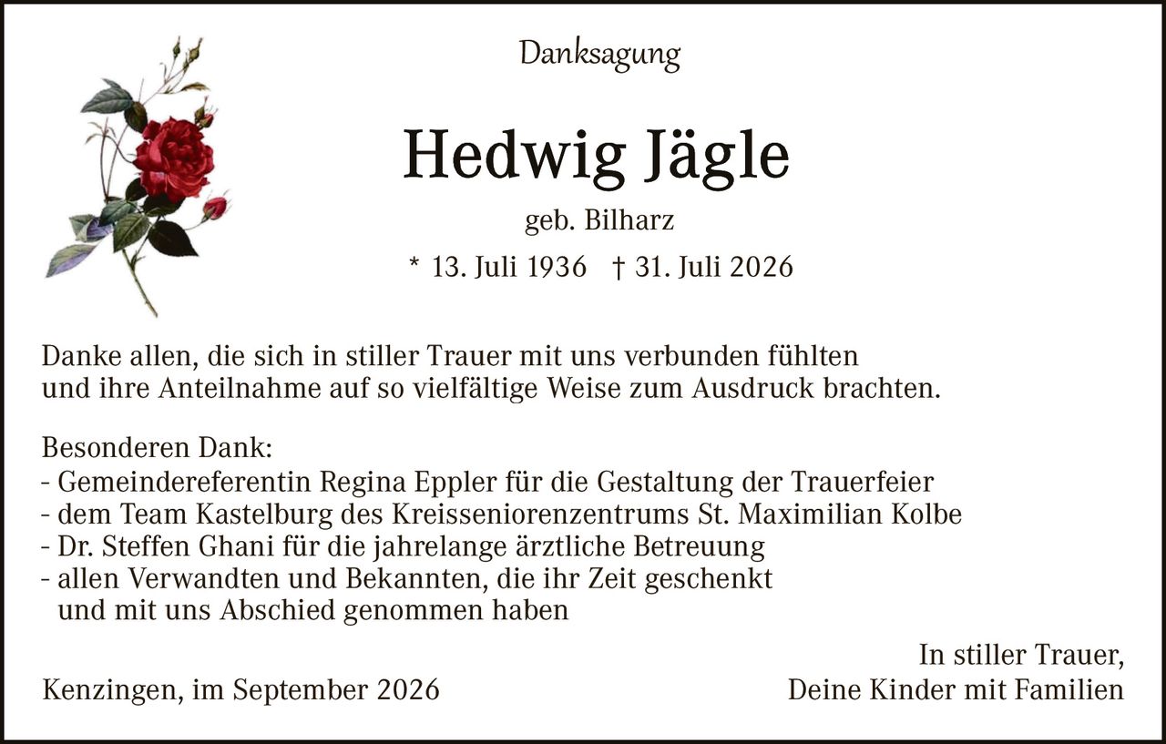 <p><strong>Danksagung</strong></p><p><strong>Hedwig Jägle</strong></p><p>geb. Bilharz</p><p>* 13. Juli 1936 † 31. Juli 2026</p><p>Danke allen, die sich in stiller Trauer mit uns verbunden fühlten und ihre Anteilnahme auf so vielfältige Weise zum Ausdruck brachten.</p><p><strong>Besonderen Dank:</strong></p><p>- Gemeindereferentin Regina Eppler für die Gestaltung der Trauerfeier<br>- dem Team Kastelburg des Kreisseniorenzentrums St. Maximilian Kolbe<br>- Dr. Steffen Ghani für die jahrelange ärztliche Betreuung<br>- allen Verwandten und Bekannten, die ihr Zeit geschenkt und mit uns Abschied genommen haben</p><p>In stiller Trauer,<br>Kenzingen, im September 2026 <strong>Deine Kinder mit Familien</strong></p>