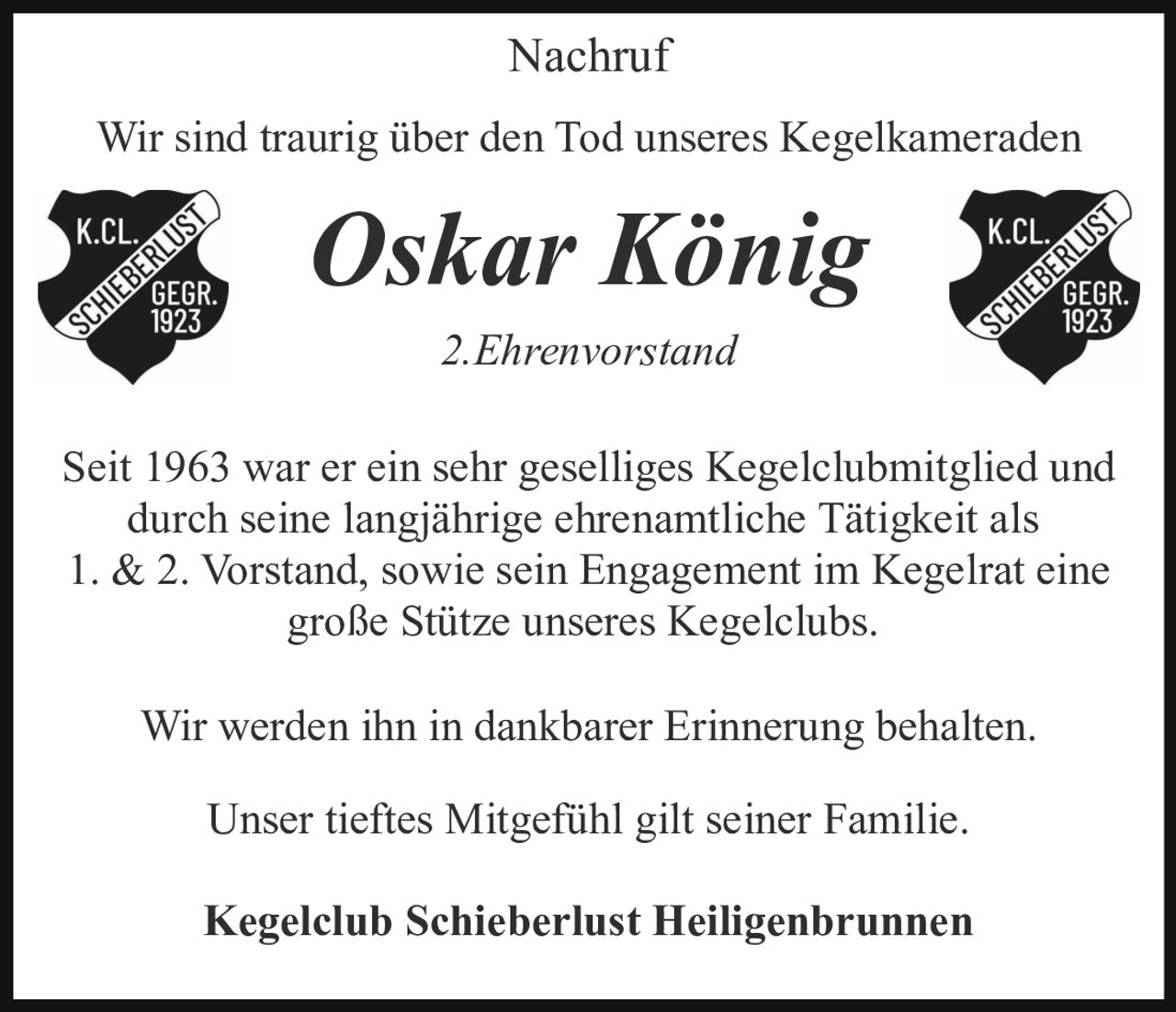 <p><strong>Nachruf</strong></p>

<p>Wir sind traurig über den Tod unseres Kegelkameraden</p>

<p><strong>Oskar König</strong></p>

<p><strong>2. Ehrenvorstand</strong></p>

<p>Seit 1963 war er ein sehr geselliges Kegelclubmitglied und durch seine langjährige ehrenamtliche Tätigkeit als 1. &amp; 2. Vorstand, sowie sein Engagement im Kegelrat eine große Stütze unseres Kegelclubs.</p>

<p>Wir werden ihn in dankbarer Erinnerung behalten.</p>

<p>Unser tieftes Mitgefühl gilt seiner Familie.</p>

<p><strong>Kegelclub Schieberlust Heiligenbrunnen</strong></p>