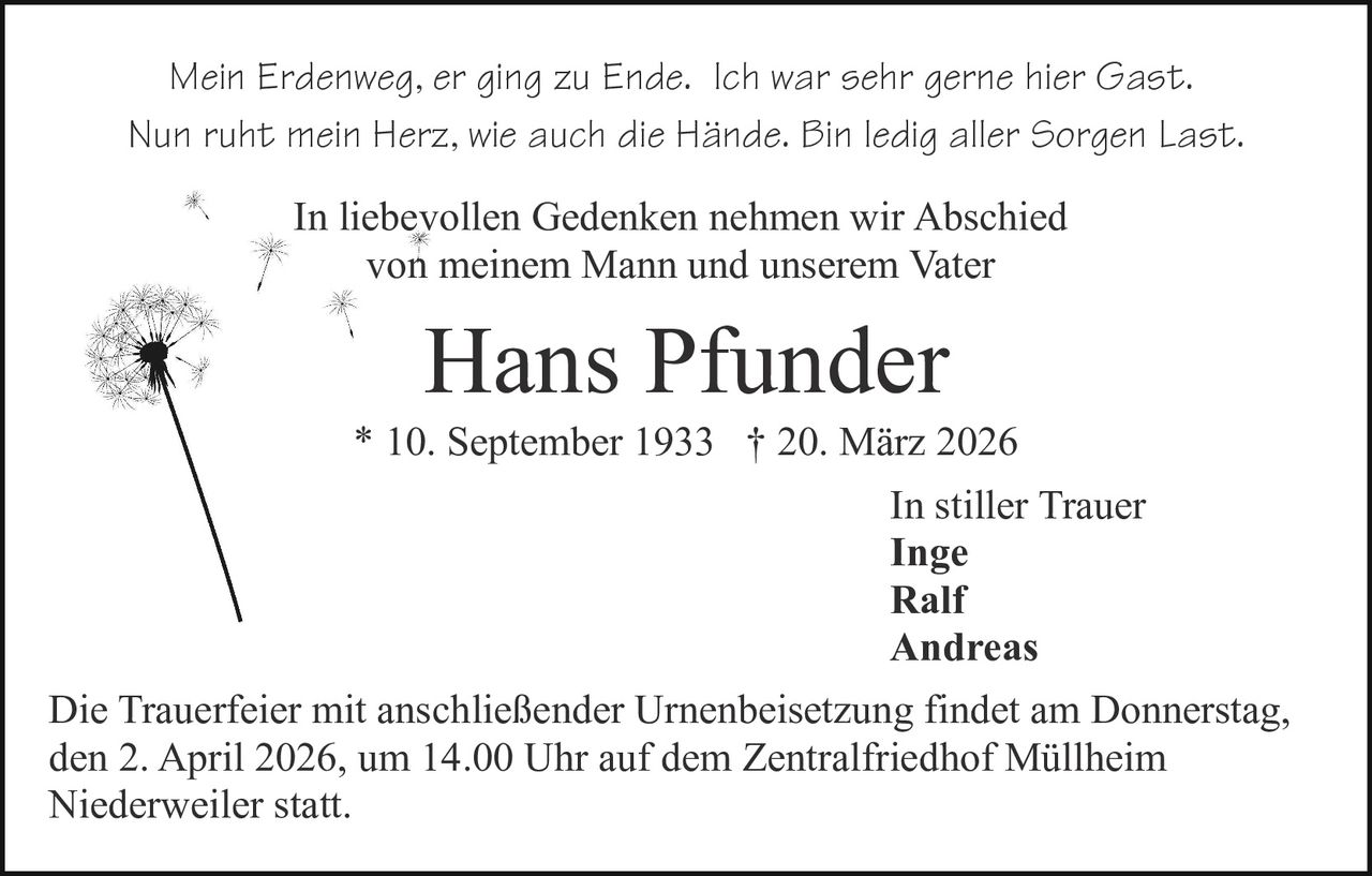 Mein Erdenweg, er ging zu Ende. Ich war sehr gerne hier Gast.
Nun ruht mein Herz, wie auch die Hände. Bin ledig aller Sorgen Last.
In liebevollen Gedenken nehmen wir Abschied
von meinem Mann und unserem Vater

Hans Pfunder
* 10. September 1933 † 20. März 2026
In stiller Trauer
Inge
Ralf
Andreas
Die Trauerfeier mit anschließender Urnenbeisetzung findet am Donnerstag,
den 2. April 2026, um 14.00 Uhr auf dem Zentralfriedhof Müllheim
Niederweiler statt.