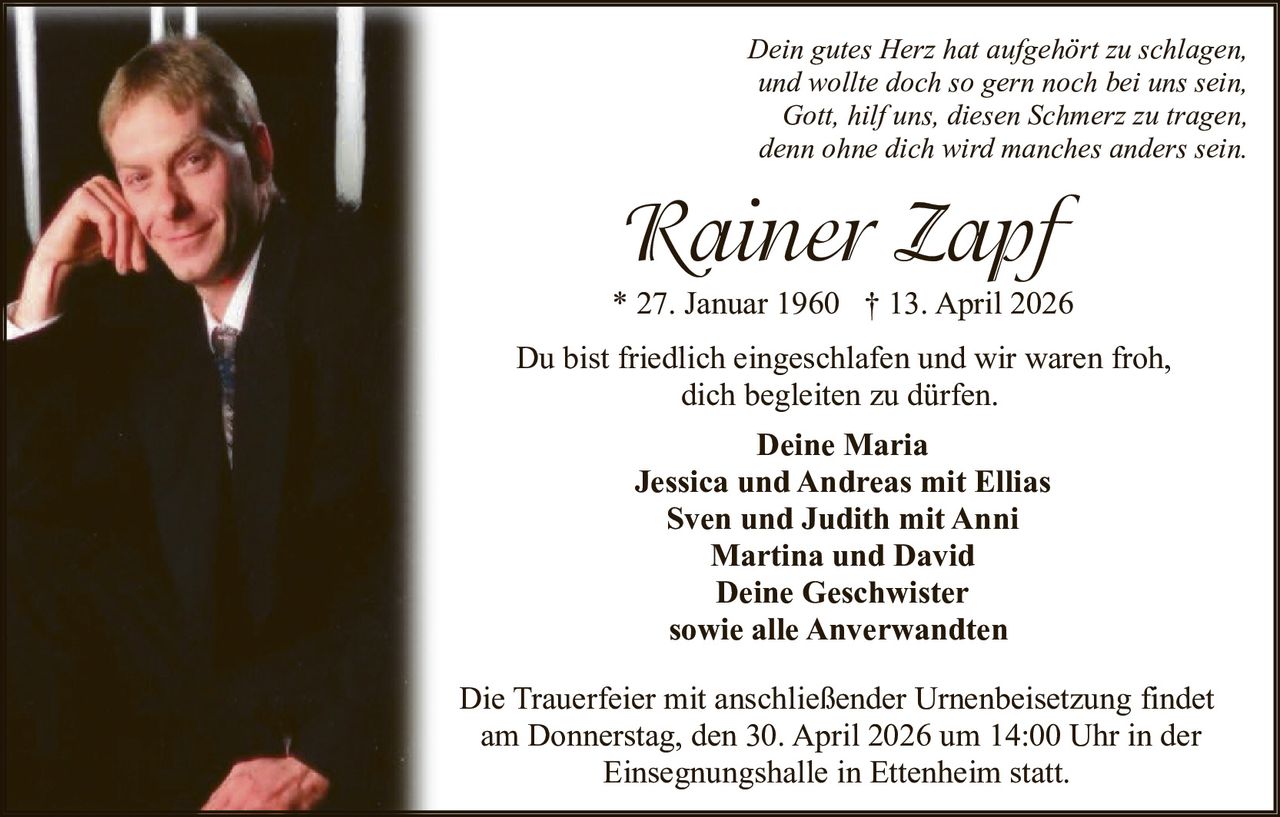 Dein gutes Herz hat aufgehört zu schlagen,
und wollte doch so gern noch bei uns sein,
Gott, hilf uns, diesen Schmerz zu tragen,
denn ohne dich wird manches anders sein.

Rainer Zapf
* 27. Januar 1960 † 13. April 2026
Du bist friedlich eingeschlafen und wir waren froh,
dich begleiten zu dürfen.
Deine Maria
Jessica und Andreas mit Ellias
Sven und Judith mit Anni
Martina und David
Deine Geschwister
sowie alle Anverwandten
Die Trauerfeier mit anschließender Urnenbeisetzung findet
am Donnerstag, den 30. April 2026 um 14:00 Uhr in der
Einsegnungshalle in Ettenheim statt.