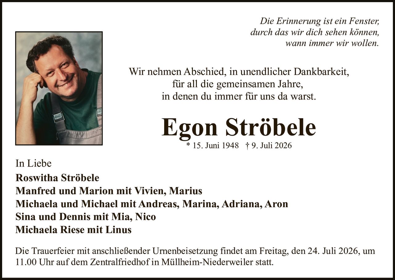 <p><i>Die Erinnerung ist ein Fenster, durch das wir dich sehen können, wann immer wir wollen.</i></p>

<p>Wir nehmen Abschied, in unendlicher Dankbarkeit, für all die gemeinsamen Jahre, in denen du immer für uns da warst.</p>

<p><strong>Egon Ströbele</strong><br/>* 15. Juni 1948  † 9. Juli 2026</p>

<p>In Liebe<br/>
<strong>Roswitha Ströbele</strong><br/>
<strong>Manfred und Marion mit Vivien, Marius</strong><br/>
<strong>Michaela und Michael mit Andreas, Marina, Adriana, Aaron</strong><br/>
<strong>Sina und Dennis mit Mia, Nico</strong><br/>
<strong>Michaela Riese mit Linus</strong></p>

<p>Die Trauerfeier mit anschließender Urnenbeisetzung findet am Freitag, den 24. Juli 2026, um 11.00 Uhr auf dem Zentralfriedhof in Müllheim-Niederweiler statt.</p>