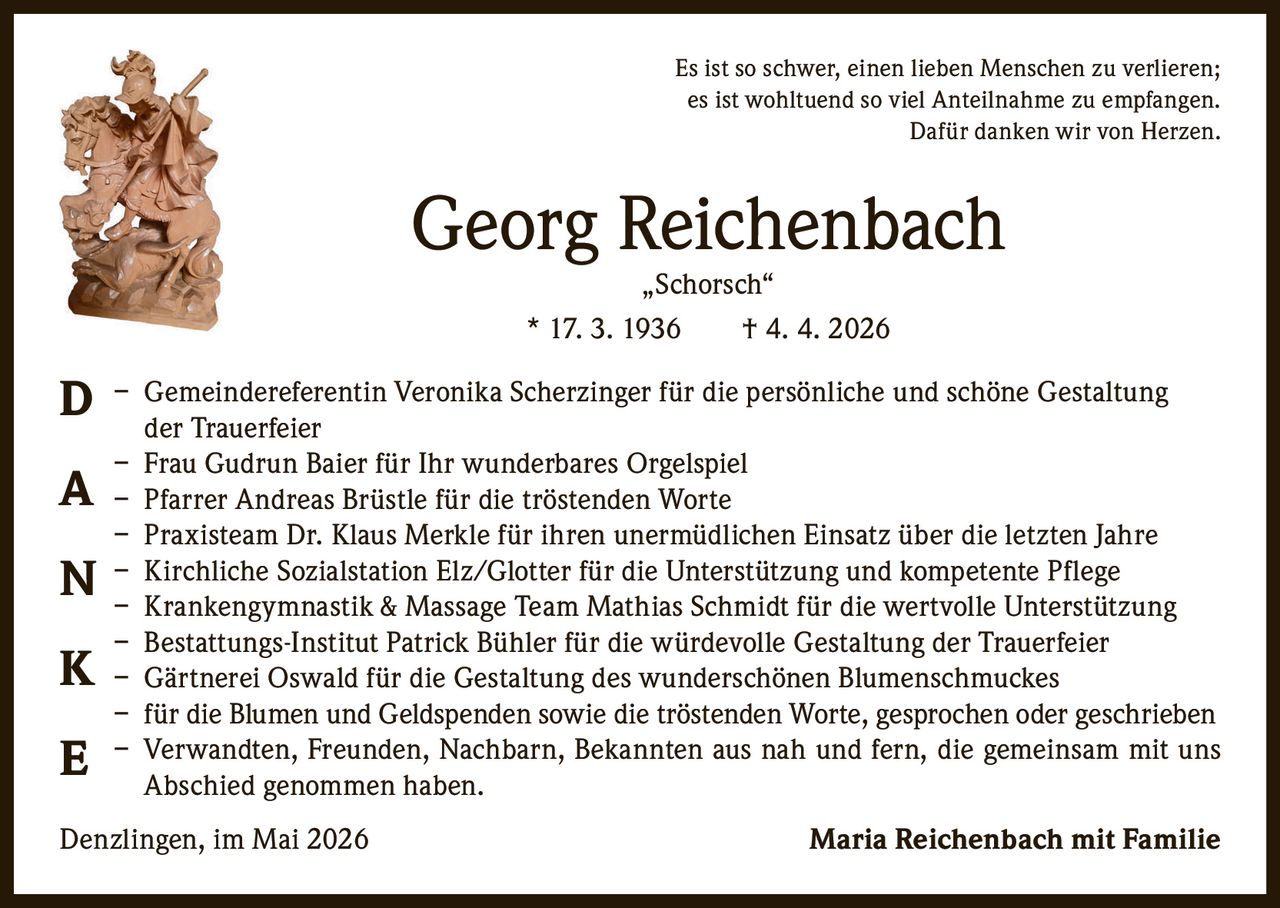 <p>Es ist so schwer, einen lieben Menschen zu verlieren;<br>es ist wohltuend so viel Anteilnahme zu empfangen.<br>Dafür danken wir von Herzen.</p><p><strong>Georg Reichenbach</strong><br>„Schorsch“<br>* 17. 3. 1936 † 4. 4. 2026</p><p><strong>D</strong> – Gemeindereferentin Veronika Scherzinger für die persönliche und schöne Gestaltung<br>der Trauerfeier<br><strong>A</strong> – Frau Gudrun Baier für Ihr wunderbares Orgelspiel<br>– Pfarrer Andreas Brüstle für die tröstenden Worte<br>– Praxisteam Dr. Klaus Merkle für ihren unermüdlichen Einsatz über die letzten Jahre<br><strong>N</strong> – Kirchliche Sozialstation Elz/Glotter für die Unterstützung und kompetente Pflege<br>– Krankengymnastik & Massage Team Mathias Schmidt für die wertvolle Unterstützung<br><strong>K</strong> – Bestattungs-Institut Patrick Bühler für die würdevolle Gestaltung der Trauerfeier<br>– Gärtnerei Oswald für die Gestaltung des wunderschönen Blumenschmuckes<br>– für die Blumen und Geldspenden sowie die tröstenden Worte, gesprochen oder geschrieben<br><strong>E</strong> – Verwandten, Freunden, Nachbarn, Bekannten aus nah und fern, die gemeinsam mit uns<br>Abschied genommen haben.</p><p>Denzlingen, im Mai 2026 <strong>Maria Reichenbach mit Familie</strong></p>
