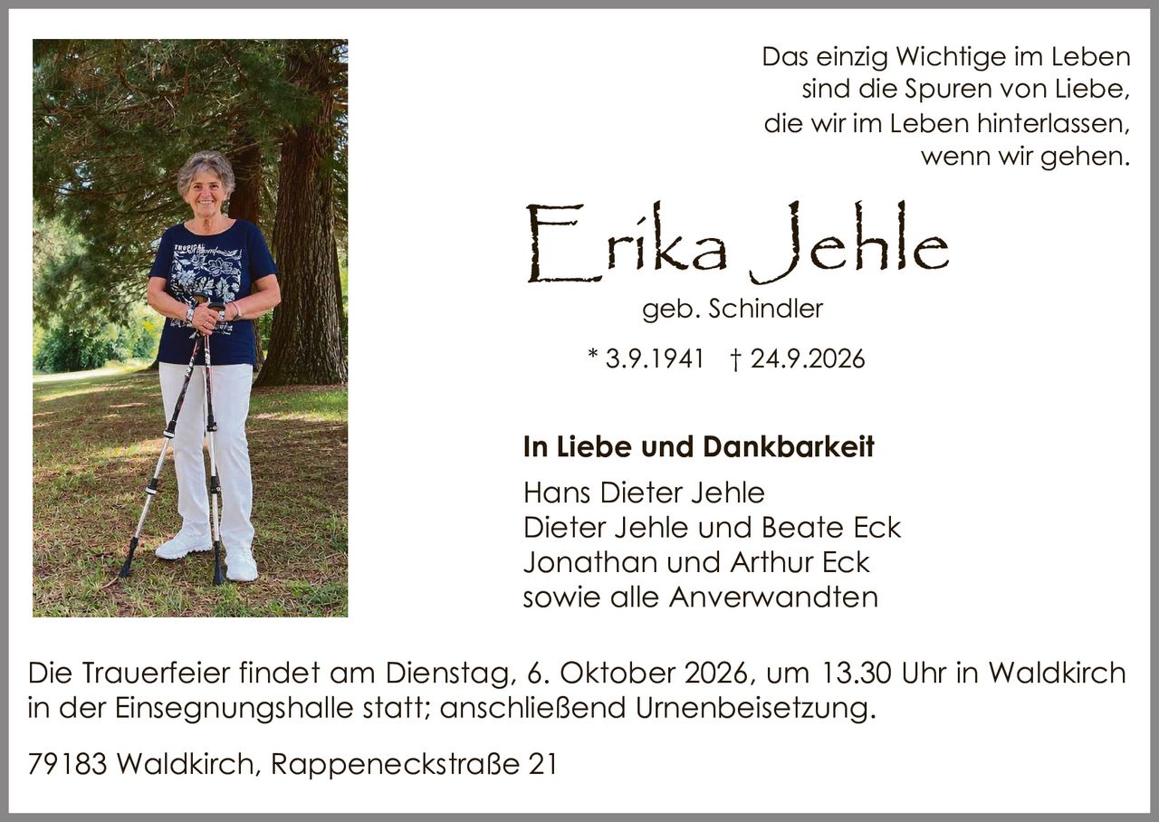 <p>Das einzig Wichtige im Leben sind die Spuren von Liebe, die wir im Leben hinterlassen, wenn wir gehen.</p>

<p><strong>Erika Jehle</strong><br>
geb. Schindler<br>
* 3.9.1941 † 24.9.2026</p>

<p><strong>In Liebe und Dankbarkeit</strong><br>
Hans Dieter Jehle<br>
Dieter Jehle und Beate Eck<br>
Jonathan und Arthur Eck<br>
sowie alle Anverwandten</p>

<p>Die Trauerfeier findet am Dienstag, 6. Oktober 2026, um 13.30 Uhr in Waldkirch in der Einsegnungshalle statt; anschließend Urnenbeisetzung.</p>

<p>79183 Waldkirch, Rappeneckstraße 21</p>