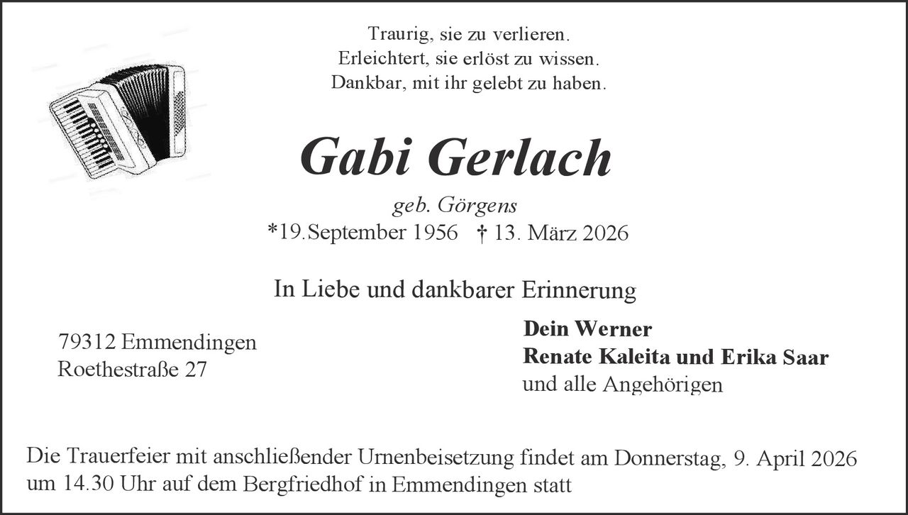 Traurig, sie zu verlieren.
Erleichtert, sie erlöst zu wissen.
Dankbar, mit ihr gelebt zu haben.

Gabi Gerlach
geb. Görgens
*19.September 1956 † 13. März 2026

In Liebe und dankbarer Erinnerung
79312 Emmendingen
Roethestraße 27

Dein Werner
Renate Kaleita und Erika Saar
und alle Angehörigen

Die Trauerfeier mit anschließender Urnenbeisetzung findet am Donnerstag, 9. April 2026
um 14.30 Uhr auf dem Bergfriedhof in Emmendingen statt