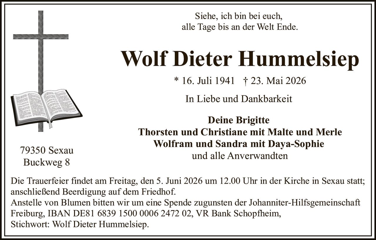 <p><strong>Siehe, ich bin bei euch,<br>alle Tage bis an der Welt Ende.</strong></p>

<p><strong>Wolf Dieter Hummelsiep</strong><br>* 16. Juli 1941 † 23. Mai 2026</p>

<p><strong>In Liebe und Dankbarkeit</strong></p>

<p><strong>Deine Brigitte</strong><br>Thorsten und Christiane mit Malte und Merle<br>Wolfram und Sandra mit Daya-Sophie<br>und alle Anverwandten</p>

<p>79350 Sexau<br>Buckweg 8</p>

<p>Die Trauerfeier findet am Freitag, den 5. Juni 2026 um 12.00 Uhr in der Kirche in Sexau statt;<br>anschließend Beerdigung auf dem Friedhof.</p>

<p>Anstelle von Blumen bitten wir um eine Spende zugunsten der Johanniter-Hilfsgemeinschaft<br>Freiburg, IBAN DE81 6839 1500 0006 2472 02, VR Bank Schopfheim,<br>Stichwort: Wolf Dieter Hummelsiep.</p>