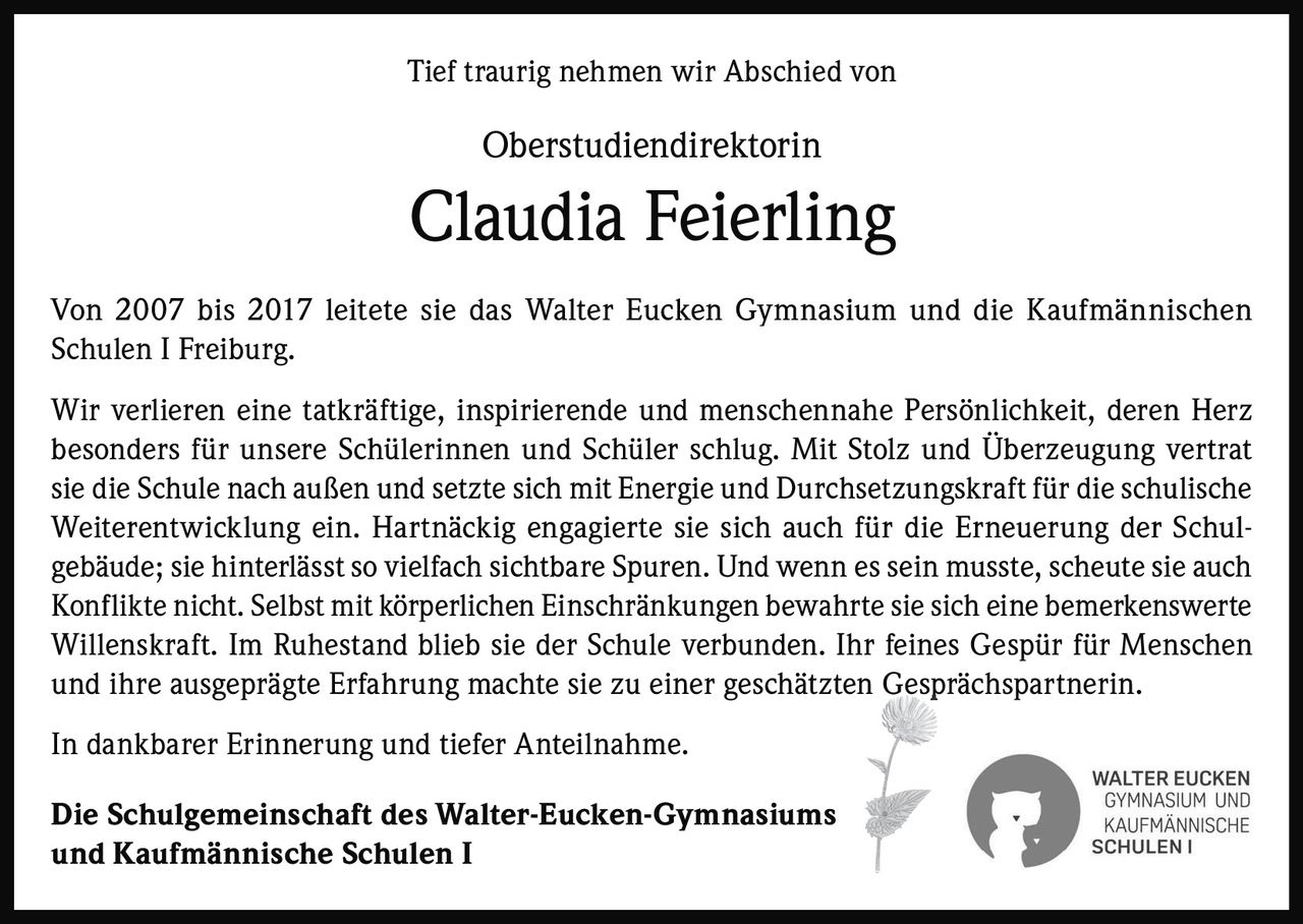 <p>Tief traurig nehmen wir Abschied von</p>

<p><strong>Oberstudiendirektorin Claudia Feierling</strong></p>

<p>Von 2007 bis 2017 leitete sie das Walter Eucken Gymnasium und die Kaufmännischen Schulen I Freiburg.</p>

<p>Wir verlieren eine tatkräftige, inspirierende und menschennahe Persönlichkeit, deren Herz besonders für unsere Schülerinnen und Schüler schlug. Mit Stolz und Überzeugung vertrat sie die Schule nach außen und setzte sich mit Energie und Durchsetzungskraft für die schulische Weiterentwicklung ein. Hartnäckig engagierte sie sich auch für die Erneuerung der Schulgebäude; sie hinterlässt so vielfach sichtbare Spuren. Und wenn es sein musste, scheute sie auch Konflikte nicht. Selbst mit körperlichen Einschränkungen bewahrte sie sich eine bemerkenswerte Willenskraft. Im Ruhestand blieb sie der Schule verbunden. Ihr feines Gespür für Menschen und ihre ausgeprägte Erfahrung machte sie zu einer geschätzten Gesprächspartnerin.</p>

<p>In dankbarer Erinnerung und tiefer Anteilnahme.</p>

<p><strong>Die Schulgemeinschaft des Walter-Eucken-Gymnasiums und Kaufmännische Schulen I</strong></p>