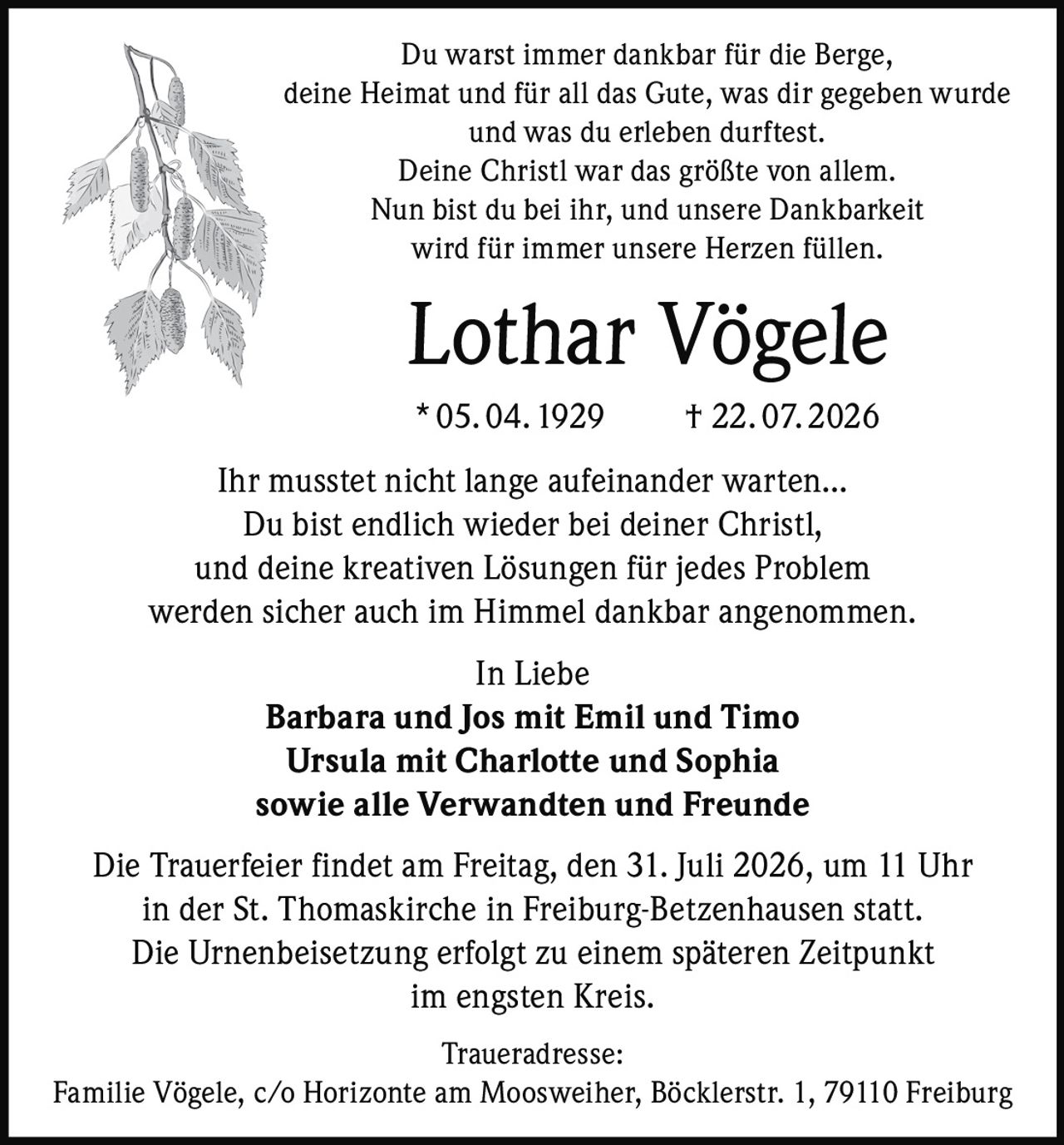 <p>Du warst immer dankbar für die Berge, deine Heimat und für all das Gute, was dir gegeben wurde und was du erleben durftest. Deine Christl war das größte von allem. Nun bist du bei ihr, und unsere Dankbarkeit wird für immer unsere Herzen füllen.</p>

<p><strong>Lothar Vögele</strong><br>* 05. 04. 1929 † 22. 07. 2026</p>

<p>Ihr musstet nicht lange aufeinander warten... Du bist endlich wieder bei deiner Christl, und deine kreativen Lösungen für jedes Problem werden sicher auch im Himmel dankbar angenommen.</p>

<p><i>In Liebe</i><br><strong>Barbara und Jos mit Emil und Timo</strong><br><strong>Ursula mit Charlotte und Sophia</strong><br><strong>sowie alle Verwandten und Freunde</strong></p>

<p>Die Trauerfeier findet am Freitag, den 31. Juli 2026, um 11 Uhr in der St. Thomaskirche in Freiburg-Betzenhausen statt. Die Urnenbeisetzung erfolgt zu einem späteren Zeitpunkt im engsten Kreis.</p>

<p><strong>Traueradresse:</strong><br>Familie Vögele, c/o Horizonte am Moosweiher, Böcklerstr. 1, 79110 Freiburg</p>