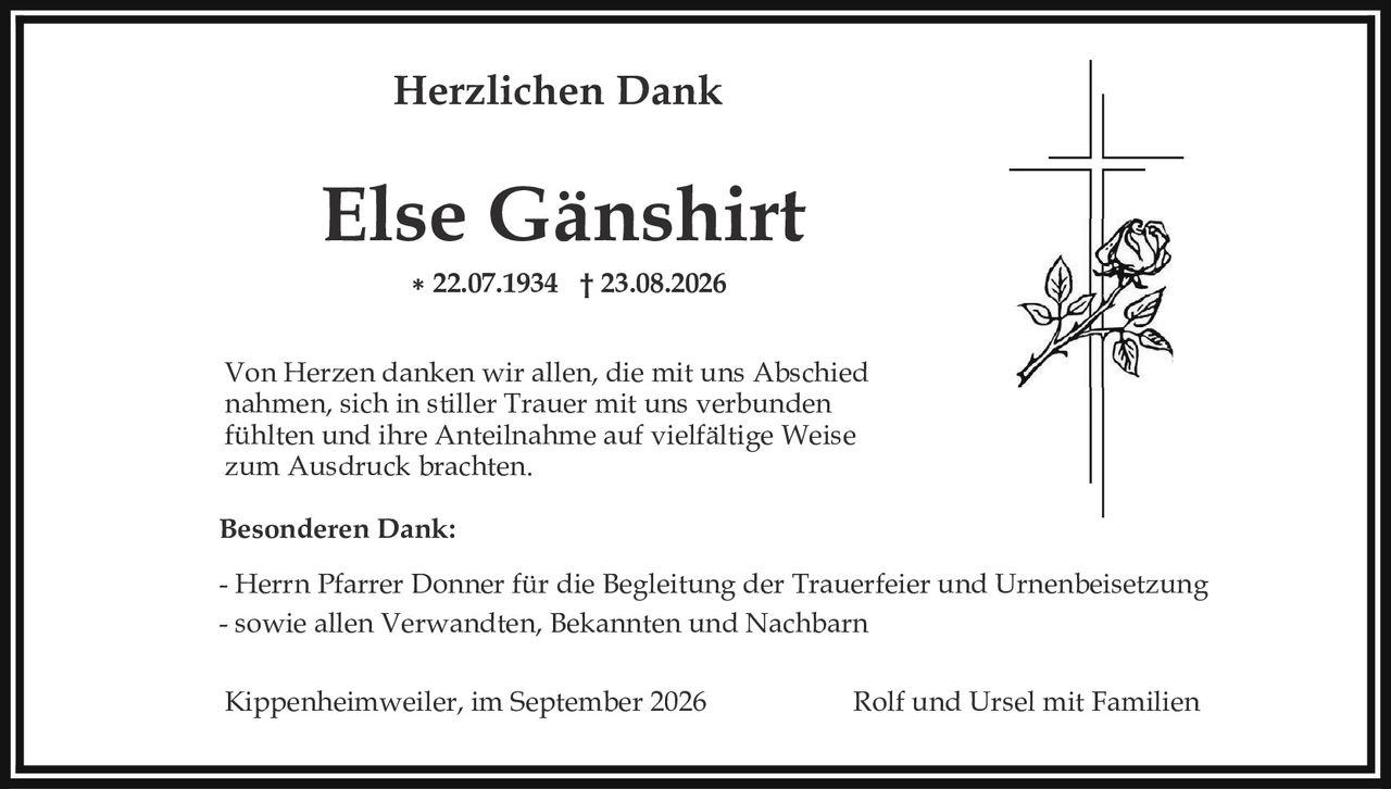 <p><strong>Herzlichen Dank</strong></p><p><strong>Else Gänshirt</strong></p><p>* 22.07.1934 † 23.08.2026</p><p>Von Herzen danken wir allen, die mit uns Abschied nahmen, sich in stiller Trauer mit uns verbunden fühlten und ihre Anteilnahme auf vielfältige Weise zum Ausdruck brachten.</p><p><strong>Besonderen Dank:</strong></p><p>- Herrn Pfarrer Donner für die Begleitung der Trauerfeier und Urnenbeisetzung<br>- sowie allen Verwandten, Bekannten und Nachbarn</p><p>Kippenheimweiler, im September 2026                    Rolf und Ursel mit Familien</p>