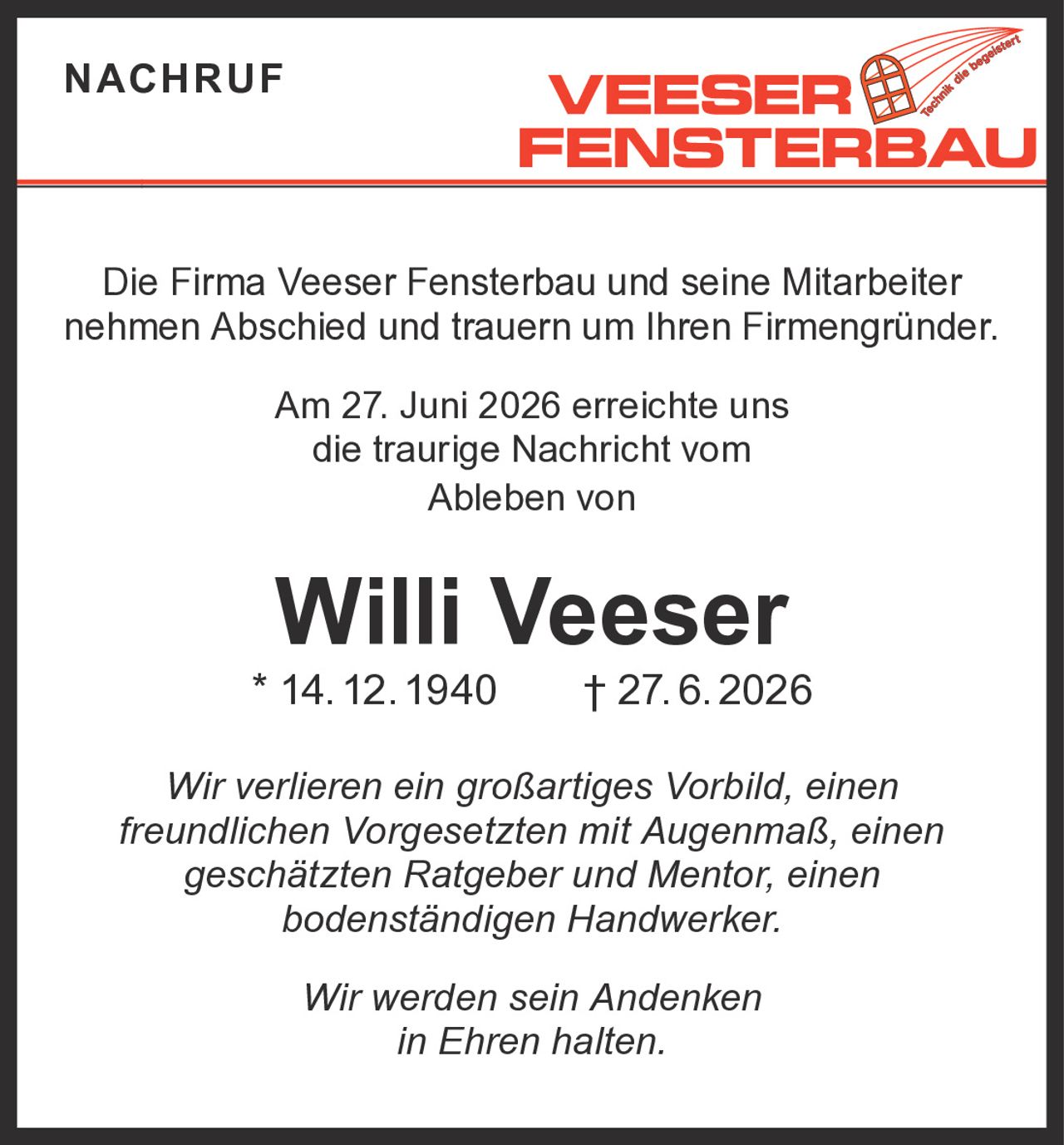 <p>Die Firma Veeser Fensterbau und seine Mitarbeiter nehmen Abschied und trauern um Ihren Firmengründer.</p><p>Am 27. Juni 2026 erreichte uns die traurige Nachricht vom Ableben von</p><p><strong>Willi Veeser</strong><br/>* 14. 12. 1940 † 27. 6. 2026</p><p>Wir verlieren ein großartiges Vorbild, einen freundlichen Vorgesetzten mit Augenmaß, einen geschätzten Ratgeber und Mentor, einen bodenständigen Handwerker.</p><p><i>Wir werden sein Andenken in Ehren halten.</i></p>