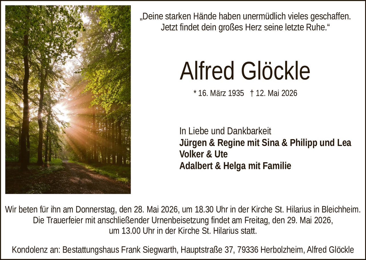 <p>„Deine starken Hände haben unermüdlich vieles geschaffen.<br>Jetzt findet dein großes Herz seine letzte Ruhe.“</p><p><strong>Alfred Glöckle</strong><br>* 16. März 1935 † 12. Mai 2026</p><p>In Liebe und Dankbarkeit<br>Jürgen & Regine mit Sina & Philipp und Lea<br>Volker & Ute<br>Adalbert & Helga mit Familie</p><p>Wir beten für ihn am Donnerstag, den 28. Mai 2026, um 18.30 Uhr in der Kirche St. Hilarius in Bleichheim.<br>Die Trauerfeier mit anschließender Urnenbeisetzung findet am Freitag, den 29. Mai 2026,<br>um 13.00 Uhr in der Kirche St. Hilarius statt.</p><p>Kondolenz an: Bestattungshaus Frank Siegwarth, Hauptstraße 37, 79336 Herbolzheim, Alfred Glöckle</p>