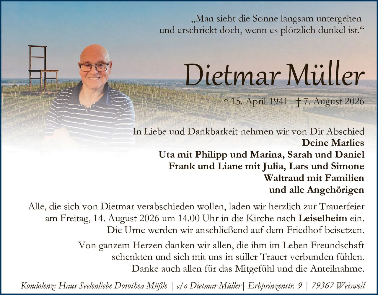 <p>„Man sieht die Sonne langsam untergehen und erschrickt doch, wenn es plötzlich dunkel ist."</p>

<p><strong>Dietmar Müller</strong><br/>
* 15. April 1941  † 7. August 2026</p>

<p>In Liebe und Dankbarkeit nehmen wir von Dir Abschied<br/>
<strong>Deine Marlies<br/>
Uta mit Philipp und Marina, Sarah und Daniel<br/>
Frank und Liane mit Julia, Lars und Simone<br/>
Waltraud mit Familien<br/>
und alle Angehörigen</strong></p>

<p>Alle, die sich von Dietmar verabschieden wollen, laden wir herzlich zur Trauerfeier am Freitag, 14. August 2026 um 14.00 Uhr in die Kirche nach <strong>Leiselheim</strong> ein. Die Urne werden wir anschließend auf dem Friedhof beisetzen.</p>

<p>Von ganzem Herzen danken wir allen, die ihm im Leben Freundschaft schenkten und sich mit uns in stiller Trauer verbunden fühlen. Danke auch allen für das Mitgefühl und die Anteilnahme.</p>

<p><i>Kondolenz: Hans Seelenliebe Dorothea Müßle | c/o Dietmar Müller| Erbprinzenstr. 9 | 79367 Weisweil</i></p>