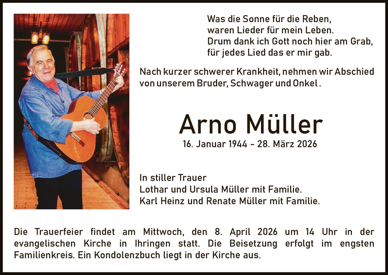 Was die Sonne für die Reben,
waren Lieder für mein Leben.
Drum dank ich Gott noch hier am Grab,
für jedes Lied das er mir gab.
Nach kurzer schwerer Krankheit, nehmen wir Abschied
von unserem Bruder, Schwager und Onkel .

Arno Müller
16. Januar 1944 - 28. März 2026

In stiller Trauer
Lothar und Ursula Müller mit Familie.
Karl Heinz und Renate Müller mit Familie.
Die Trauerfeier findet am Mittwoch, den 8. April 2026 um 14 Uhr in der
evangelischen Kirche in Ihringen statt. Die Beisetzung erfolgt im engsten
Familienkreis. Ein Kondolenzbuch liegt in der Kirche aus.