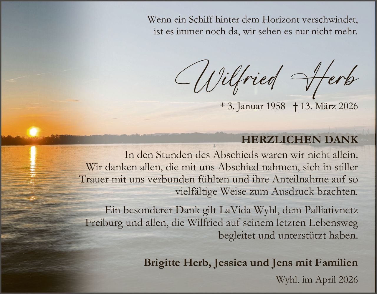 Wenn ein Schiff hinter dem Horizont verschwindet,
ist es immer noch da, wir sehen es nur nicht mehr.

Wilfried Herb

* 3. Januar 1958 † 13. März 2026

HERZLICHEN DANK
In den Stunden des Abschieds waren wir nicht allein.
Wir danken allen, die mit uns Abschied nahmen, sich in stiller
Trauer mit uns verbunden fühlten und ihre Anteilnahme auf so
vielfältige Weise zum Ausdruck brachten.
Ein besonderer Dank gilt LaVida Wyhl, dem Palliativnetz
Freiburg und allen, die Wilfried auf seinem letzten Lebensweg
begleitet und unterstützt haben.
Brigitte Herb, Jessica und Jens mit Familien
Wyhl, im April 2026