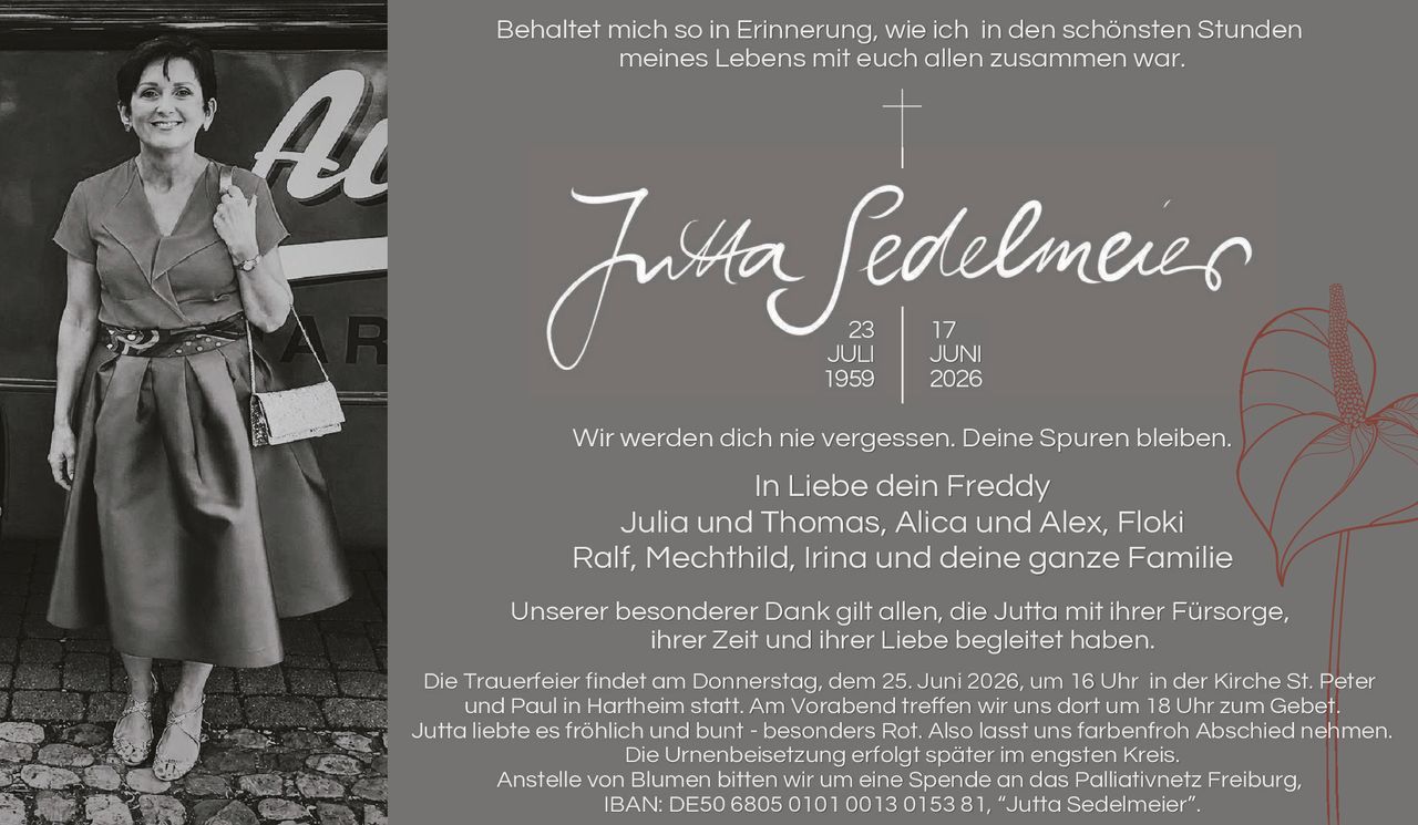 <p><strong>Behaltet mich so in Erinnerung, wie ich in den schönsten Stunden meines Lebens mit euch allen zusammen war.</strong></p>

<p><strong>Jutta Sedelmeier</strong><br>
23 JULI 1959 | 17 JUNI 2026</p>

<p>Wir werden dich nie vergessen. Deine Spuren bleiben.<br>
In Liebe dein Freddy<br>
Julia und Thomas, Alica und Alex, Floki<br>
Ralf, Mechthild, Irina und deine ganze Familie</p>

<p>Unserer besonderer Dank gilt allen, die Jutta mit ihrer Fürsorge, ihrer Zeit und ihrer Liebe begleitet haben.</p>

<p>Die Trauerfeier findet am Donnerstag, dem 25. Juni 2026, um 16 Uhr in der Kirche St. Peter und Paul in Hartheim statt. Am Vorabend treffen wir uns dort um 18 Uhr zum Gebet.<br>
Jutta liebte es fröhlich und bunt - besonders Rot. Also lassi uns farbenfroh Abschied nehmen.<br>
Die Urnenbeisetzung erfolgt später im engsten Kreis.<br>
Anstelle von Blumen bitten wir um eine Spende an das Palliativnetz Freiburg, IBAN: DE50 6805 0101 0013 0153 81, "Jutta Sedelmeier".</p>