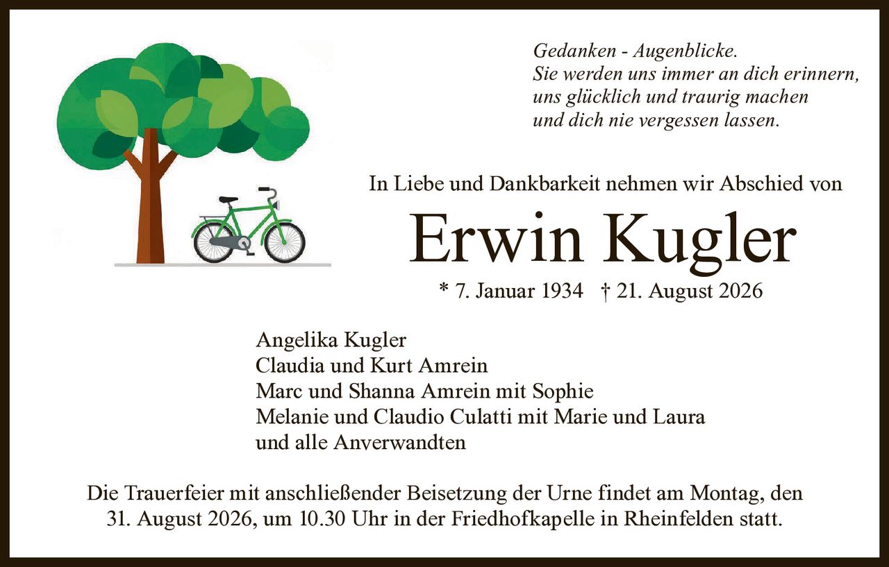 <p><i>Gedanken - Augenblicke.<br/>Sie werden uns immer an dich erinnern,<br/>uns glücklich und traurig machen<br/>und dich nie vergessen lassen.</i></p><p>In Liebe und Dankbarkeit nehmen wir Abschied von</p><p><strong>Erwin Kugler</strong></p><p>* 7. Januar 1934 † 21. August 2026</p><p>Angelika Kugler<br/>Claudia und Kurt Amrein<br/>Marc und Shanna Amrein mit Sophie<br/>Melanie und Claudio Culatti mit Marie und Laura<br/>und alle Anverwandten</p><p>Die Trauerfeier mit anschließender Beisetzung der Urne findet am Montag, den 31. August 2026, um 10.30 Uhr in der Friedhofkapelle in Rheinfelden statt.</p>