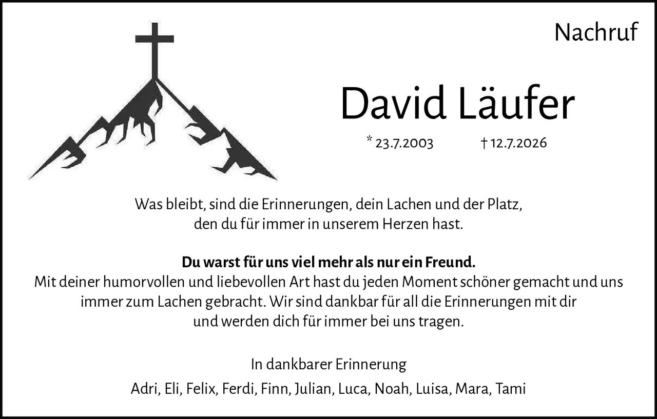 <p>Nachruf</p><p>David Läufer<br/>* 23.7.2003 † 12.7.2026</p><p>Was bleibt, sind die Erinnerungen, dein Lachen und der Platz, den du für immer in unserem Herzen hast.</p><p><strong>Du warst für uns viel mehr als nur ein Freund.</strong></p><p>Mit deiner humorvollen und liebevollen Art hast du jeden Moment schöner gemacht und uns immer zum Lachen gebracht. Wir sind dankbar für all die Erinnerungen mit dir und werden dich für immer bei uns tragen.</p><p><strong>In dankbarer Erinnerung</strong></p><p>Adri, Eli, Felix, Ferdi, Finn, Julian, Luca, Noah, Luisa, Mara, Tami</p>