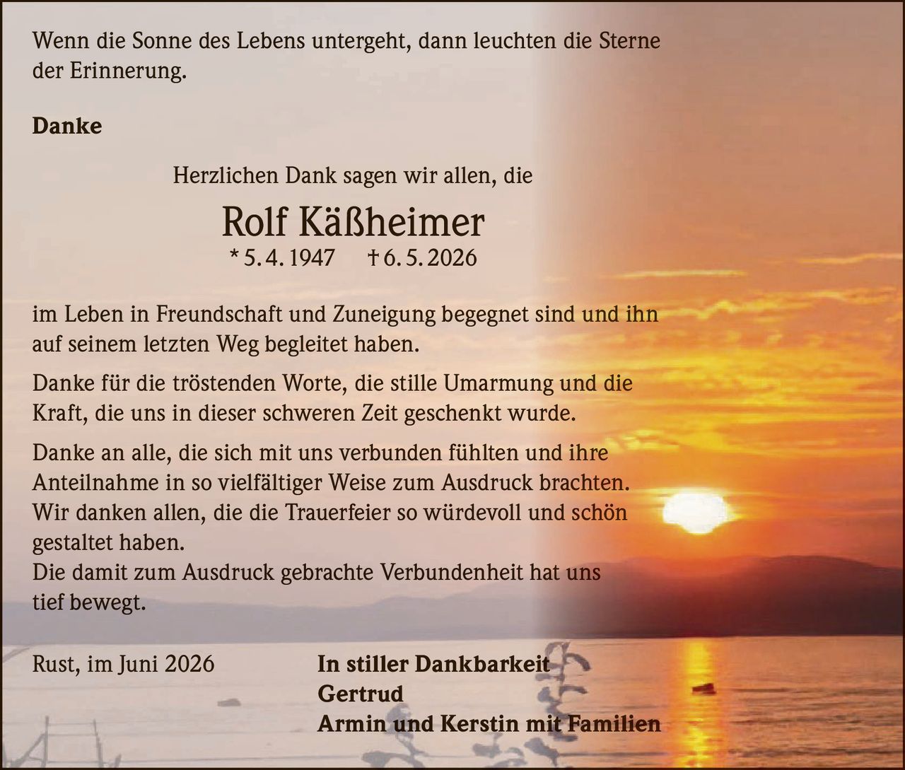 <p><i>Wenn die Sonne des Lebens untergeht, dann leuchten die Sterne der Erinnerung.</i></p>

<p><strong>Danke</strong></p>

<p>Herzlichen Dank sagen wir allen, die<br>
<strong>Rolf Käßheimer</strong><br>
* 5. 4. 1947 † 6. 5. 2026<br>
im Leben in Freundschaft und Zuneigung begegnet sind und ihn auf seinem letzten Weg begleitet haben.</p>

<p>Danke für die tröstenden Worte, die stille Umarmung und die Kraft, die uns in dieser schweren Zeit geschenkt wurde.</p>

<p>Danke an alle, die sich mit uns verbunden fühlten und ihre Anteilnahme in so vielfältiger Weise zum Ausdruck brachten. Wir danken allen, die die Trauerfeier so würdevoll und schön gestaltet haben.</p>

<p>Die damit zum Ausdruck gebrachte Verbundenheit hat uns tief bewegt.</p>

<p>Rust, im Juni 2026 <strong>In stiller Dankbarkeit<br>
Gertrud<br>
Armin und Kerstin mit Familien</strong></p>