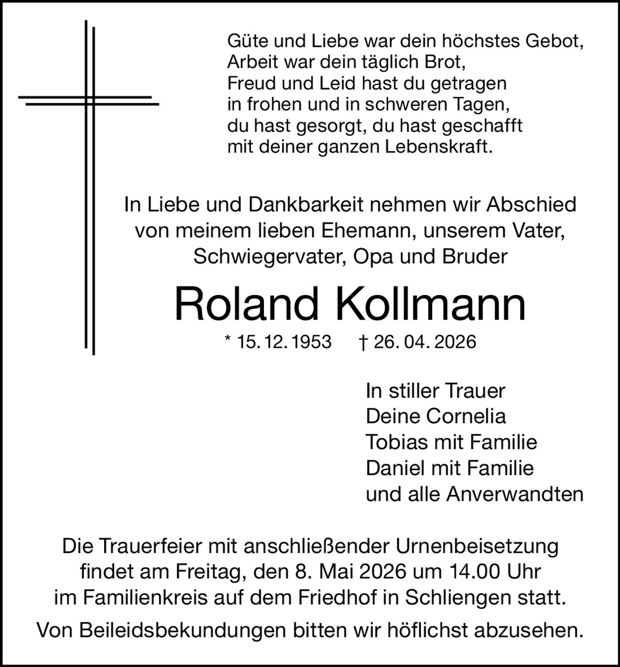 Güte und Liebe war dein höchstes Gebot,
Arbeit war dein täglich Brot,
Freud und Leid hast du getragen
in frohen und in schweren Tagen,
du hast gesorgt, du hast geschafft
mit deiner ganzen Lebenskraft.

In Liebe und Dankbarkeit nehmen wir Abschied
von meinem lieben Ehemann, unserem Vater,
Schwiegervater, Opa und Bruder

Roland Kollmann
* 15. 12. 1953

† 26. 04. 2026

In stiller Trauer
Deine Cornelia
Tobias mit Familie
Daniel mit Familie
und alle Anverwandten
Die Trauerfeier mit anschließender Urnenbeisetzung
findet am Freitag, den 8. Mai 2026 um 14.00 Uhr
im Familienkreis auf dem Friedhof in Schliengen statt.
Von Beileidsbekundungen bitten wir höflichst abzusehen.